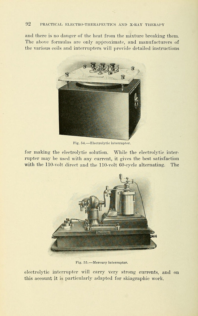 and there is no danger of the heat from the mixture breaking them. The above formulas are only approximate, and manufacturers of the various coils and interrupters will provide detailed instructions Fig. 54.—Electrolytic interrupter. for making the electrolytic solution. While the electrolytic inter- rupter may be used with any current, it gives the best satisfaction with the 110-volt direct and the 110-volt 60-cycle alternating. The Fig. 55.—Mercury interrupter. electrolytic interrupter will carry very strong currents, and on this account it is particularly adapted for skiagraphic work.