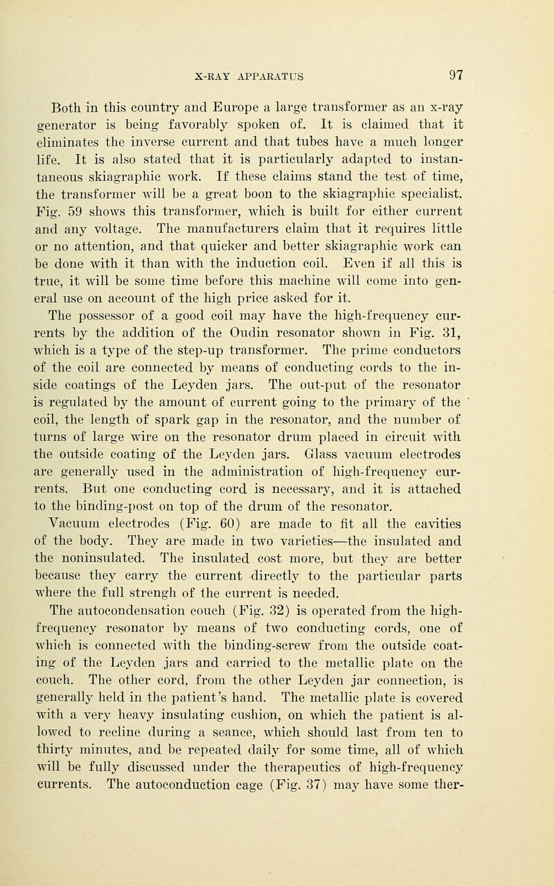 Both in this country and Europe a large transformer as an x-ray generator is being favorably spoken of. It is claimed that it eliminates the inverse current and that tubes have a much longer life. It is also stated that it is particularly adapted to instan- taneous skiagraphic work. If these claims stand the test of time, the transformer will be a great boon to the skiagraphic specialist. Fig. 59 shows this transformer, which is built for either current and any voltage. The manufacturers claim that it requires little or no attention, and that quicker and better skiagraphic work can be done with it than with the induction coil. Even if all this is true, it will be some time before this machine will come into gen- eral use on account of the high price asked for it. The possessor of a good coil may have the high-frequency cur- rents by the addition of the Oudin resonator shown in Fig. 31, which is a type of the step-up transformer. The prime conductors of the coil are connected by means of conducting cords to the in- side coatings of the Leyden jars. The out-put of the resonator is regulated by the amount of current going to the primary of the coil, the length of spark gap in the resonator, and the number of turns of large wire on the resonator drum placed in circuit with the outside coating of the Leyden jars. Glass vacuum electrodes are generally used in the administration of high-frequency cur- rents. But one conducting cord is necessary, and it is attached to the binding-post on top of the drum of the resonator. Vacuum electrodes (Fig. 60) are made to fit all the cavities of the body. They are made in two varieties—the insulated and the noninsulated. The insulated cost more, but they are better because they carry the current directly to the particular parts where the full strengh of the current is needed. The autocondensation couch (Fig. 32) is operated from the high- frequency resonator by means of two conducting cords, one of which is connected with the binding-screw from the outside coat- ing of the Leyden jars and carried to the metallic plate on the couch. The other cord, from the other Leyden jar connection, is generally held in the patient's hand. The metallic plate is covered with a very heavy insulating cushion, on which the patient is al- lowed to recline during a seance, which should last from ten to thirty minutes, and be repeated daily for some time, all of which will be fully discussed under the therapeutics of high-frequency currents. The autoconduction cage (Fig. 37) may have some ther-