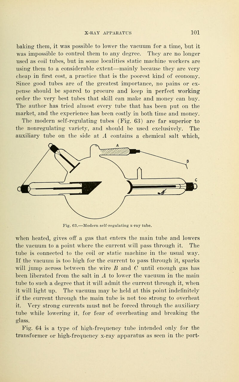baking them, it was possible to lower the vacuum for a time, but it was impossible to control them to any degree. They are no longer used as coil tubes, but in some localities static machine workers are using them to a considerable extent—mainly because they are very cheap in first cost, a practice that is the poorest kind of economy. Since good tubes are of the greatest importance, no pains or ex- pense should be spared to procure and keep in perfect working order the very best tubes that skill can make and money can buy. The author has tried almost every tube that has been put on the market, and the experience has been costly in both time and money. The modern self-regulating tubes (Fig. 63) are far superior to the nonregulating variety, and should be used exclusively. The auxiliary tube on the side at A contains a chemical salt which, Fig. 63.—Modern self-regulating x-ray tube. when heated, gives off a gas that enters the main tube and lowers the vacuum to a point where the current will pass through it. The tube is connected to the coil or static machine in the usual way. If the vacuum is too high for the current to pass through it, sparks will jump across between the wire B and C until enough gas has been liberated from the salt in A to lower the vacuum in the main tube to such a degree that it will admit the current through it, when it will light up. The vacuum may be held at this point indefinitely if the current through the main tube is not too strong to overheat it. Very strong currents must not be forced through the auxiliary tube while lowering it, for fear of overheating and breaking the glass. Fig. 64 is a type of high-frequency tube intended only for the transformer or high-frequency x-ray apparatus as seen in the port-