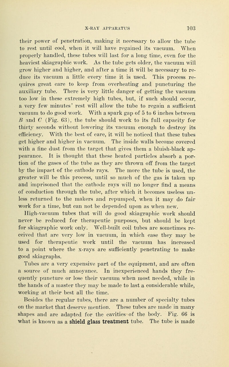 their power of penetration, making it necessary to allow the tube to rest until cool, when it will have regained its vacuum. When properly handled, these tubes will last for a long time, even for the heaviest skiagraphic work. As the tube gets older, the vacuum will grow higher and higher, and after a time it will be necessary to re- duce its vacuum a little every time it is used. This process re- quires great care to keep from overheating and puncturing the auxiliary tube. There is very little danger of getting the vacuum too low in these extremely high tubes, but, if such should occur, a very few minutes' rest will allow the tube to regain a sufficient vacuum to do good work. With a spark gap of 5 to 6 inches between B and C (Fig. 63), the tube should work to its full capacity for thirty seconds without lowering its vacuum enough to destroy its efficiency. With the best of care, it will be noticed that these tubes get higher and higher in vacuum. The inside walls become covered with a fine dust from the target that gives them a bluish-black ap- pearance. It is thought that these heated particles absorb a por- tion of the gases of the tube as they are thrown off from the target by the impact of the cathode rays. The more the tube is used, the greater will be this process, until so much of the gas is taken up and imprisoned that the cathode rays will no longer find a means of conduction through the tube, after which it becomes useless un- less returned to the makers and repumped, when it may do fair work for a time, but can not be depended upon as when new. High-vacuum tubes that will do good skiagraphic work should never be reduced for therapeutic purposes, but should be kept for skiagraphic work only. Well-built coil tubes are sometimes re- ceived that are very low in vacuum, in which case they may be used for therapeutic work until the vacuum has increased to a point where the x-rays are sufficiently penetrating to make good skiagraphs. Tubes are a very expensive part of the equipment, and are often a source of much annoyance. In inexperienced hands they fre- quently puncture or lose their vacuum when most needed, while in the hands of a master they may be made to last a considerable while, working at their best all the time. Besides the regular tubes, there are a number of specialty tubes on the market that deserve mention. These tubes are made in many shapes and are adapted for the cavities of the body. Fig. 66 is what is known as a shield glass treatment tube. The tube is made