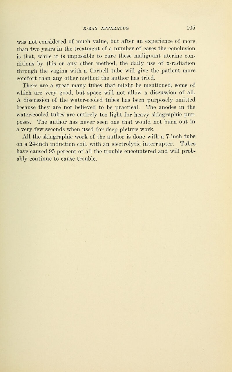 was not considered of much value, but after an experience of more than two years in the treatment of a number of cases the conclusion is that, while it is impossible to cure these malignant uterine con- ditions by this or any other method, the daily use of x-radiation through the vagina with a Cornell tube will give the patient more comfort than any other method the author has tried. There are a great many tubes that might be mentioned, some of which are very good, but space will not allow a discussion of all. A discussion of the water-cooled tubes has been purposely omitted because they are not believed to be practical. The anodes in the water-cooled tubes are entirely too light for heavy skiagraphic pur- poses. The author has never seen one that would not burn out in a very few seconds when used for deep picture work. All the skiagraphic work of the author is done with a 7-inch tube on a 24-inch induction coil, with an electrolytic interrupter. Tubes have caused 95 percent of all the trouble encountered and will prob- ably continue to cause trouble.