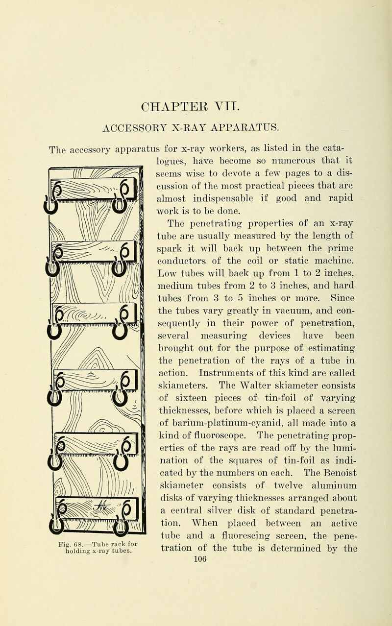 CHAPTER VII. ACCESSORY X-RAY APPARATUS. The accessory apparatus for x-ray workers, as listed in the cata- logues, have become so numerous that it seems wise to devote a few pages to a dis- cussion of the most practical pieces that are almost indispensable if good and rapid work is to be done. The penetrating properties of an x-ray tube are usually measured by the length of spark it will back up between the prime conductors of the coil or static machine. Low tubes will back up from 1 to 2 inches, medium tubes from 2 to 3 inches, and hard tubes from 3 to 5 inches or more. Since the tubes vary greatly in vacuum, and con- sequently in their power of penetration, several measuring devices have been brought out for the purpose of estimating the penetration of the rays of a tube in action. Instruments of this kind are called skiameters. The Walter skiameter consists of sixteen pieces of tin-foil of varying thicknesses, before which is placed a screen of barium-platinum-cyanid, all made into a kind of fluoroscope. The penetrating prop- erties of the rays are read off by the lumi- nation of the squares of tin-foil as indi- cated by the numbers on each. The Benoist skiameter consists of twelve aluminum disks of varying thicknesses arranged about a central silver disk of standard penetra- tion. When placed between an active tube and a fluorescing screen, the pene- tration of the tube is determined by the 106 Fig. 68.—Tube rack for holding x-ray tubes.
