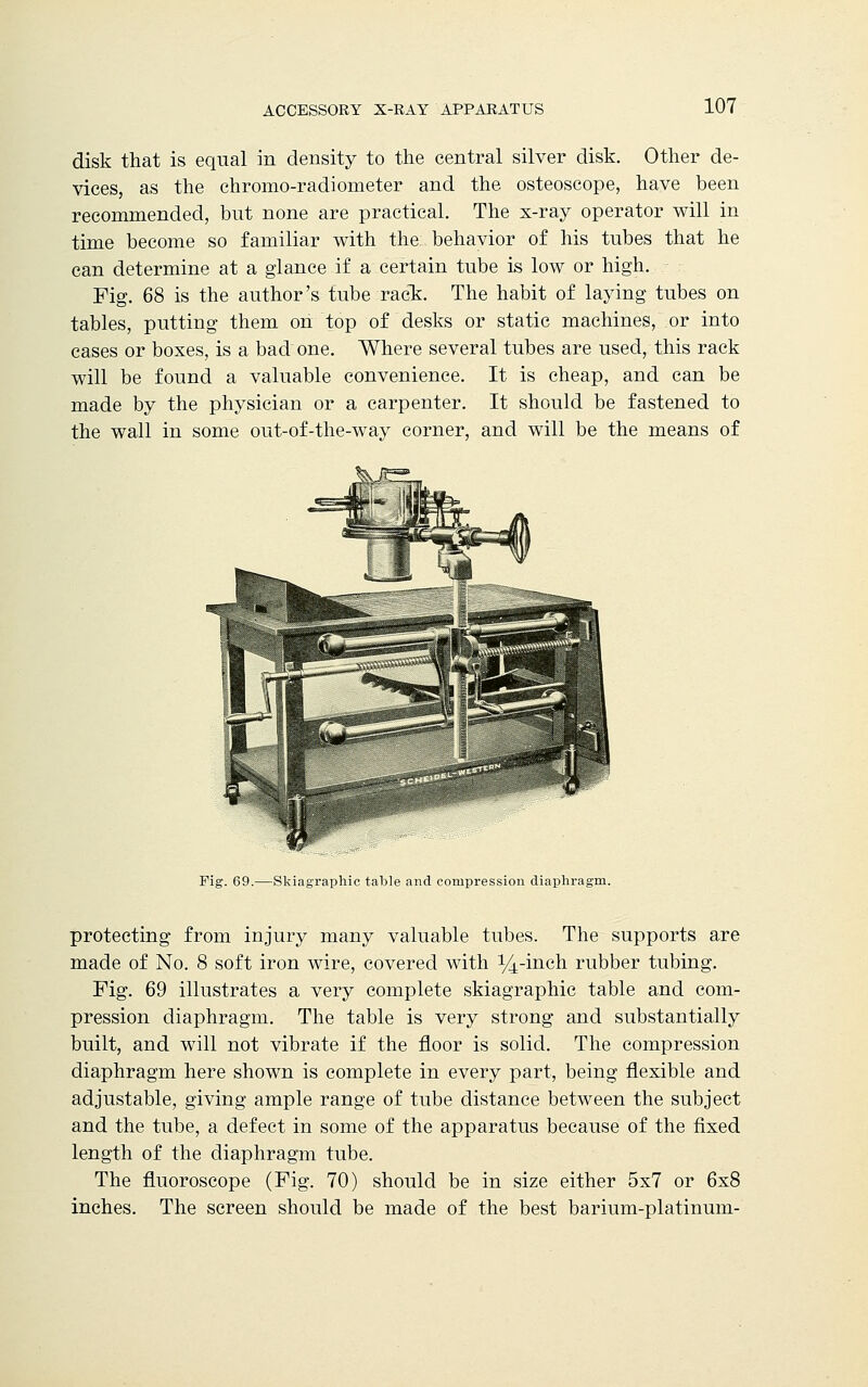 disk that is equal in density to the central silver disk. Other de- vices, as the chromo-radiometer and the osteoscope, have been recommended, but none are practical. The x-ray operator will in time become so familiar with the behavior of his tubes that he can determine at a glance if a certain tube is low or high. Fig. 68 is the author's tube rack. The habit of laying tubes on tables, putting them on top of desks or static machines, or into cases or boxes, is a bad one. Where several tubes are used, this rack will be found a valuable convenience. It is cheap, and can be made by the physician or a carpenter. It should be fastened to the wall in some out-of-the-way corner, and will be the means of Fig. 69.—Skiagraphic table and compression diaphragm. protecting from injury many valuable tubes. The supports are made of No. 8 soft iron wire, covered with 14-inch rubber tubing. Fig. 69 illustrates a very complete skiagraphic table and com- pression diaphragm. The table is very strong and substantially built, and will not vibrate if the floor is solid. The compression diaphragm here shown is complete in every part, being flexible and adjustable, giving ample range of tube distance between the subject and the tube, a defect in some of the apparatus because of the fixed length of the diaphragm tube. The fluoroscope (Fig. 70) should be in size either 5x7 or 6x8 inches. The screen should be made of the best barium-platinum-
