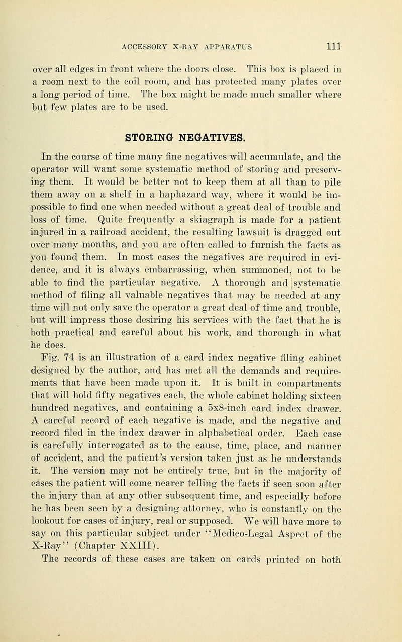 over all edges in front where the doors close. This box is placed in a room next to the coil room, and has protected many plates over a long period of time. The box might be made much smaller where but few plates are to be used. STORING NEGATIVES. In the course of time many fine negatives will accumulate, and the operator will want some systematic method of storing and preserv- ing them. It would be better not to keep them at all than to pile them away on a shelf in a haphazard way, where it would be im- possible to find one when needed without a great deal of trouble and loss of time. Quite frequently a skiagraph is made for a patient injured in a railroad accident, the resulting lawsuit is dragged out over many months, and you are often called to furnish the facts as you found them. In most cases the negatives are required in evi- dence, and it is always embarrassing, when summoned, not to be able to find the particular negative. A thorough and j systematic method of filing all valuable negatives that may be needed at any time will not only save the operator a great deal of time and trouble, but will impress those desiring his services with the fact that he is both practical and careful about his work, and thorough in what he does. Fig. 74 is an illustration of a card index negative filing cabinet designed by the author, and has met all the demands and require- ments that have been made upon it. It is built in compartments that will hold fifty negatives each, the whole cabinet holding sixteen hundred negatives, and containing a 5x8-inch card index drawer. A careful record of each negative is made, and the negative and record filed in the index drawer in alphabetical order. Each case is carefully interrogated as to the cause, time, place, and manner of accident, and the patient's version taken just as he understands it. The version may not be entirely true, but in the majority of cases the patient will come nearer telling the facts if seen soon after the injury than at any other subsequent time, and especially before he has been seen by a designing attorney, who is constantly on the lookout for cases of injury, real or supposed. We will have more to say on this particular subject under Medico-Legal Aspect of the X-Ray (Chapter XXIII). The records of these cases are taken on cards printed on both