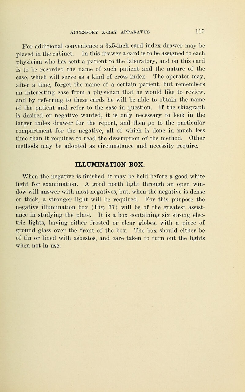 For additional convenience a 3x5-inch card index drawer may be placed in the cabinet. In this drawer a card is to be assigned to each physician who has sent a patient to the laboratory, and on this card is to be recorded the name of such patient and the nature of the ease, which will serve as a kind of cross index. The operator may, after a time, forget the name of a certain patient, but remembers an interesting case from a physician that he would like to review, and by referring to these cards he will be able to obtain the name of the patient and refer to the case in question. If the skiagraph is desired or negative wanted, it is only necessary to look in the larger index drawer for the report, and then go to the particular compartment for the negative, all of which is done in much less time than it requires to read the description of the method. Other methods may be adopted as circumstance and necessity require. ILLUMINATION BOX. When the negative is finished, it may be held before a good white light for examination. A good north light through an open win- dow will answer with most negatives, but, when the negative is dense or thick, a stronger light will be required. For this purpose the negative illumination box (Fig. 77) will be of the greatest assist- ance in studying the plate. It is a box containing six strong elec- tric lights, having either frosted or clear globes, with a piece of ground glass over the front of the box. The box should either be of tin or lined with asbestos, and care taken to turn out the lights when not in use.