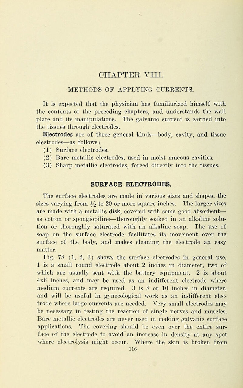 METHODS OF APPLYING CURRENTS. It is expected that the physician has familiarized himself with the contents of the preceding chapters, and understands the wall plate and its manipulations. The galvanic current is carried into the tissues through electrodes. Electrodes are of three general kinds—body, cavity, and tissue electrodes—as follows: (1) Surface electrodes. (2) Bare metallic electrodes, used in moist mucous cavities. (3) Sharp metallic electrodes, forced directly into the tissues. SURFACE ELECTRODES. The surface electrodes are made in various sizes and shapes, the sizes varying from % to 20 or more square inches. The larger sizes are made with a metallic disk, covered with some good absorbent— as cotton or spongiopiline—thoroughly soaked in an alkaline solu- tion or thoroughly saturated with an alkaline soap. The use of soap on the surface electrode facilitates its movement over the surface of the body, and makes cleaning the electrode an easy matter. Pig. 78 (1, 2, 3) shows the surface electrodes in general use. 1 is a small round electrode about 2 inches in diameter, two of which are usually sent with the battery equipment. 2 is about 4x6 inches, and may be used as an indifferent electrode where medium currents are required. 3 is 8 or 10 inches in diameter, and will be useful in gynecological work as an indifferent elec- trode where large currents are needed. Very small electrodes may be necessary in testing the reaction of single nerves and muscles. Bare metallic electrodes are never used in making galvanic surface applications. The covering should be even over the entire sur- face of the electrode to avoid an increase in density at any spot where electrolysis might occur. Where the skin is broken from