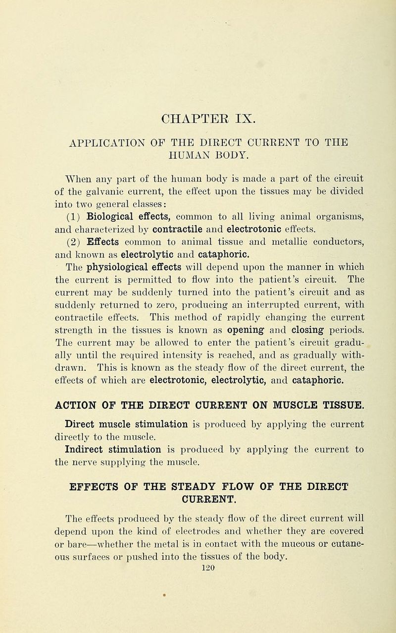 APPLICATION OF THE DIRECT CURRENT TO THE HUMAN BODY. When any part of the human body is made a part of the circuit of the galvanic current, the effect upon the tissues may be divided into two general classes: (1) Biological effects, common to all living animal organisms, and characterized by contractile and electrotonic effects. (2) Effects common to animal tissue and metallic conductors, and known as electrolytic and cataphoric. The physiological effects will depend upon the manner in which the current is permitted to flow into the patient's circuit. The current may be suddenly turned into the patient's circuit and as suddenly returned to zero, producing an interrupted current, with contractile effects. This method of rapidly changing the current strength in the tissues is known as opening and closing periods. The current may be allowed to enter the patient's circuit gradu- ally until the required intensity is reached, and as gradually with- drawn. This is known as the steady flow of the direct current, the effects of which are electrotonic, electrolytic, and cataphoric. ACTION OF THE DIRECT CURRENT ON MUSCLE TISSUE. Direct muscle stimulation is produced by applying the current directly to the muscle. Indirect stimulation is produced by applying the current to the nerve supplying the muscle. EFFECTS OF THE STEADY FLOW OF THE DIRECT CURRENT. The effects produced by the steady flow of the direct current will depend upon the kind of electrodes and whether they are covered or bare—whether the metal is in contact with the mucous or cutane- ous surfaces or pushed into the tissues of the body.