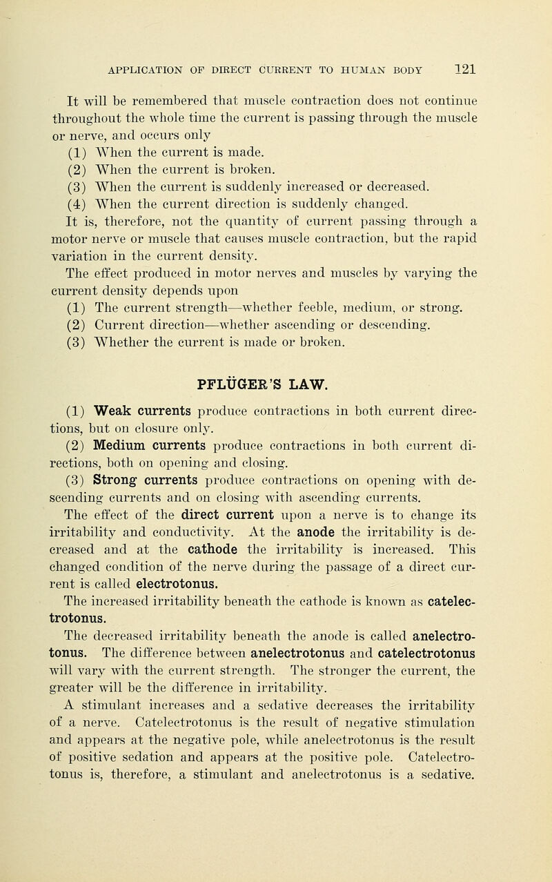 It will be remembered that muscle contraction does not continue throughout the whole time the current is passing through the muscle or nerve, and occurs only (1) When the current is made. (2) When the current is broken. (3) When the current is suddenly increased or decreased. (4) When the current direction is suddenly changed. It is, therefore, not the quantity of current passing through a motor nerve or muscle that causes muscle contraction, but the rapid variation in the current density. The effect produced in motor nerves and muscles by varying the current density depends upon (1) The current strength—whether feeble, medium, or strong. (2) Current direction—whether ascending or descending. (3) Whether the current is made or broken. PFLUGER'S LAW. (1) Weak currents produce contractions in both current direc- tions, but on closure only. (2) Medium currents produce contractions in both current di- rections, both on opening and closing. (3) Strong1 currents produce contractions on opening with de- scending currents and on closing with ascending currents. The effect of the direct current upon a nerve is to change its irritability and conductivity. At the anode the irritability is de- creased and at the cathode the irritability is increased. This changed condition of the nerve during the passage of a direct cur- rent is called electrotonus. The increased irritability beneath the cathode is known as catelec- trotonus. The decreased irritability beneath the anode is called anelectro- tonus. The difference between anelectrotonus and catelectrotonus will vary with the current strength. The stronger the current, the greater will be the difference in irritability. A stimulant increases and a sedative decreases the irritability of a nerve. Catelectrotonus is the result of negative stimulation and appears at the negative pole, while anelectrotonus is the result of positive sedation and appears at the positive pole. Catelectro- tonus is, therefore, a stimulant and anelectrotonus is a sedative.