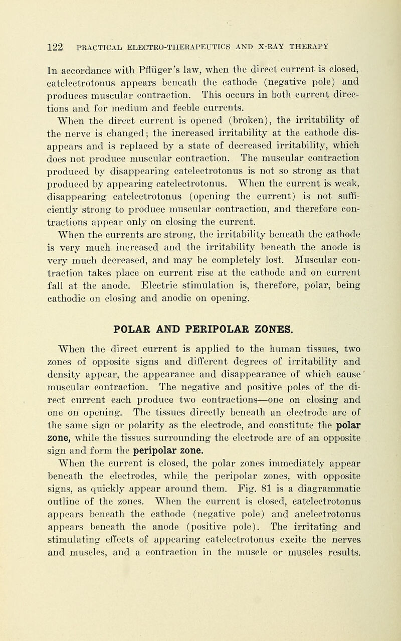 In accordance with Pfliiger's law, when the direct current is closed, catelectrotonus appears beneath the cathode (negative pole) and produces muscular contraction. This occurs in both current direc- tions and for medium and feeble currents. When the direct current is opened (broken), the irritability of the nerve is changed; the increased irritability at the cathode dis- appears and is replaced by a state of decreased irritability, which does not produce muscular contraction. The muscular contraction produced by disappearing catelectrotonus is not so strong as that produced by appearing catelectrotonus. When the current is weak, disappearing catelectrotonus (opening the current) is not suffi- ciently strong to produce muscular contraction, and therefore con- tractions appear only on closing the current. When the currents are strong, the irritability beneath the cathode is very much increased and the irritability beneath the anode is very much decreased, and may be completely lost. Muscular con- traction takes place on current rise at the cathode and on current fall at the anode. Electric stimulation is, therefore, polar, being cathodic on closing and anodic on opening. POLAR AND PERIPOLAR ZONES. When the direct current is applied to the human tissues, two zones of opposite signs and different degrees of irritability and density appear, the appearance and disappearance of which cause muscular contraction. The negative and positive poles of the di- rect current each produce two contractions—one on closing and one on opening. The tissues directly beneath an electrode are of the same sign or polarity as the electrode, and constitute the polar zone, while the tissues surrounding the electrode are of an opposite sign and form the peripolar zone. When the current is closed, the polar zones immediately appear beneath the electrodes, while the peripolar zones, with opposite signs, as quickly appear around them. Fig. 81 is a diagrammatic outline of the zones. When the current is closed, catelectrotonus appears beneath the cathode (negative pole) and anelectrotonus appears beneath the anode (positive pole). The irritating and stimulating effects of appearing catelectrotonus excite the nerves and muscles, and a contraction in the muscle or muscles results.