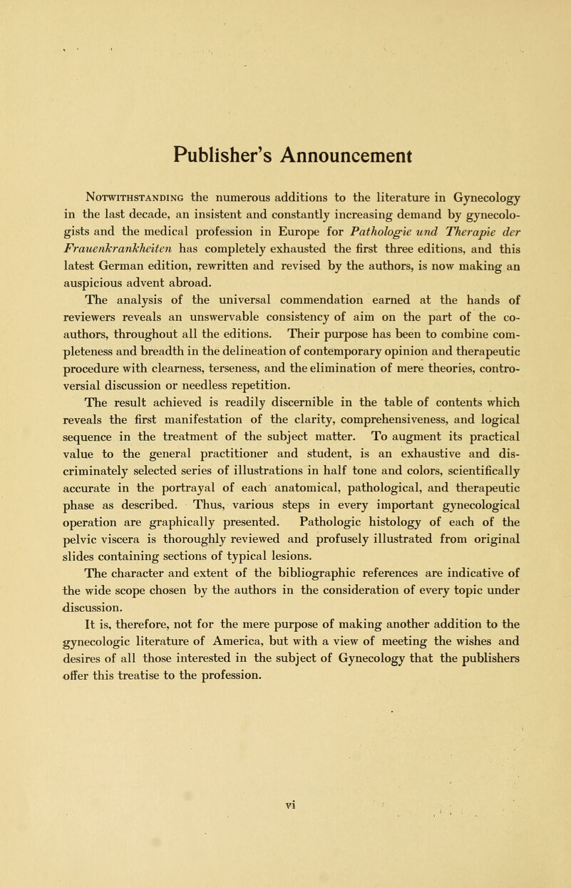 Publisher's Announcement Notwithstanding the numerous additions to the literature in Gynecology in the last decade, an insistent and constantly increasing demand by gynecolo- gists and the medical profession in Europe for Pathologie und Therapie der Frauenkrankheiten has completely exhausted the first three editions, and this latest German edition, rewritten and revised by the authors, is now making an auspicious advent abroad. The analysis of the universal commendation earned at the hands of reviewers reveals an unswervable consistency of aim on the part of the co- authors, throughout all the editions. Their purpose has been to combine com- pleteness and breadth in the delineation of contemporary opinion and therapeutic procedure with clearness, terseness, and the elimination of mere theories, contro- versial discussion or needless repetition. The result achieved is readily discernible in the table of contents which reveals the first manifestation of the clarity, comprehensiveness, and logical sequence in the treatment of the subject matter. To augment its practical value to the general practitioner and student, is an exhaustive and dis- criminately selected series of illustrations in half tone and colors, scientifically accurate in the portrayal of each anatomical, pathological, and therapeutic phase as described. Thus, various steps in every important gynecological operation are graphically presented. Pathologic histology of each of the pelvic viscera is thoroughly reviewed and profusely illustrated from original slides containing sections of typical lesions. The character and extent of the bibliographic references are indicative of the wide scope chosen by the authors in the consideration of every topic under discussion. It is, therefore, not for the mere purpose of making another addition to the gynecologic literature of America, but with a view of meeting the wishes and desires of all those interested in the subject of Gynecology that the publishers offer this treatise to the profession.