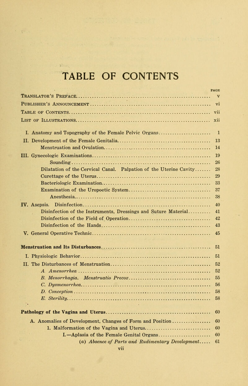 TABLE OF CONTENTS PAGE Translator's Preface v Publisher's Announcement vi Table of Contents vii List of Illustrations xii I. Anatomy and Topography of the Female Pelvic Organs 1 II. Development of the Female Genitalia 13 Menstruation and Ovulation 14 III. Gynecologic Examinations 19 Sounding '. 26 Dilatation of the Cervical Canal. Palpation of the Uterine Cavity 28 Curettage of the Uterus 29 Bacteriologic Examination 33 Examination of the Uropoetic System 37 Anesthesia 38 IV. Asepsis. Disinfection 40 Disinfection of the Instruments, Dressings and Suture Material 41 Disinfection of the Field of Operation . 42 Disinfection of the Hands 43 V. General Operative Technic 45 Menstruation and Its Disturbances 51 I. Physiologic Behavior 51 II. The Disturbances of Menstruation 52 A Amenorrhea 52 B. Menorrhagia. Menstruatio Precox 55 C. Dysmenorrhea. 56 D. Conception 58 E. Sterility. 58 Pathology of the Vagina and Uterus 60 A. Anomalies of Development, Changes of Form and Position 60 1. Malformation of the Vagina and Uterus 60 I.—Aplasia of the Female Genital Organs 60 (a) Absence of Parts and Rudimentary Development 61