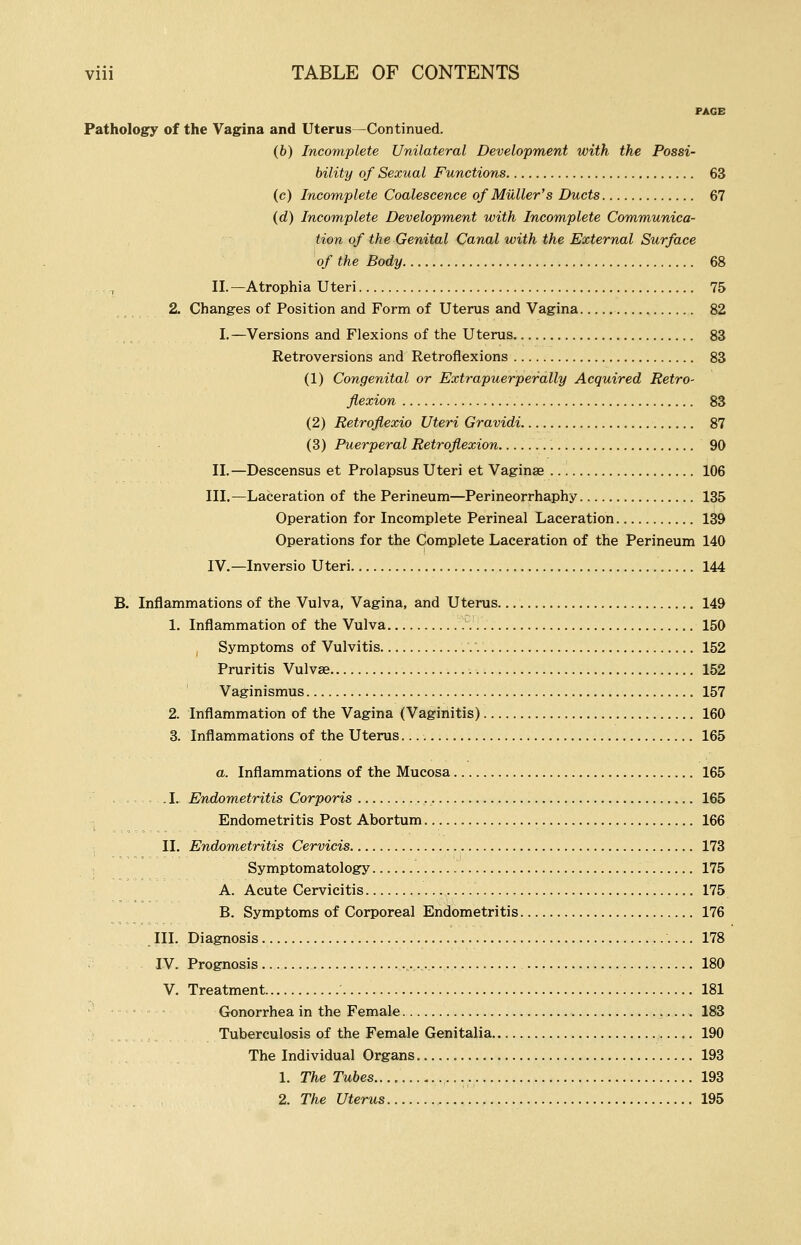 PAGE Pathology of the Vagina and Uterus—Continued. (b) Incomplete Unilateral Development with the Possi- bility of Sexual Functions 63 (c) Incomplete Coalescence of Miiller's Ducts 67 (d) Incomplete Development with Incomplete Communica- tion of the Genital Canal with the External Surface of the Body 68 II.—Atrophia Uteri 75 2. Changes of Position and Form of Uterus and Vagina 82 I.—Versions and Flexions of the Uterus 83 Retroversions and Retroflexions 83 (1) Congenital or Extrapuerperally Acquired Retro- flexion 83 (2) Retroflexio Uteri Gravidi 87 (3) Puerperal Retroflexion 90 II.—Descensus et Prolapsus Uteri et Vaginas 106 III.—Laceration of the Perineum—Perineorrhaphy 135 Operation for Incomplete Perineal Laceration 139 Operations for the Complete Laceration of the Perineum 140 IV.—Inversio Uteri 144 B. Inflammations of the Vulva, Vagina, and Uterus. 149 1. Inflammation of the Vulva 150 Symptoms of Vulvitis .. 152 Pruritis Vulvae 152 Vaginismus 157 2. Inflammation of the Vagina (Vaginitis) 160 3. Inflammations of the Uterus 165 a. Inflammations of the Mucosa 165 .1. Endometritis Corporis , 165 Endometritis Post Abortum 166 II. Endometritis Cervicis 173 Symptomatology 175 A. Acute Cervicitis 175 B. Symptoms of Corporeal Endometritis 176 III. Diagnosis 178 IV. Prognosis ... 180 V. Treatment 181 Gonorrhea in the Female 183 Tuberculosis of the Female Genitalia 190 The Individual Organs 193 1. The Tubes 193 2. The Uterus , 195