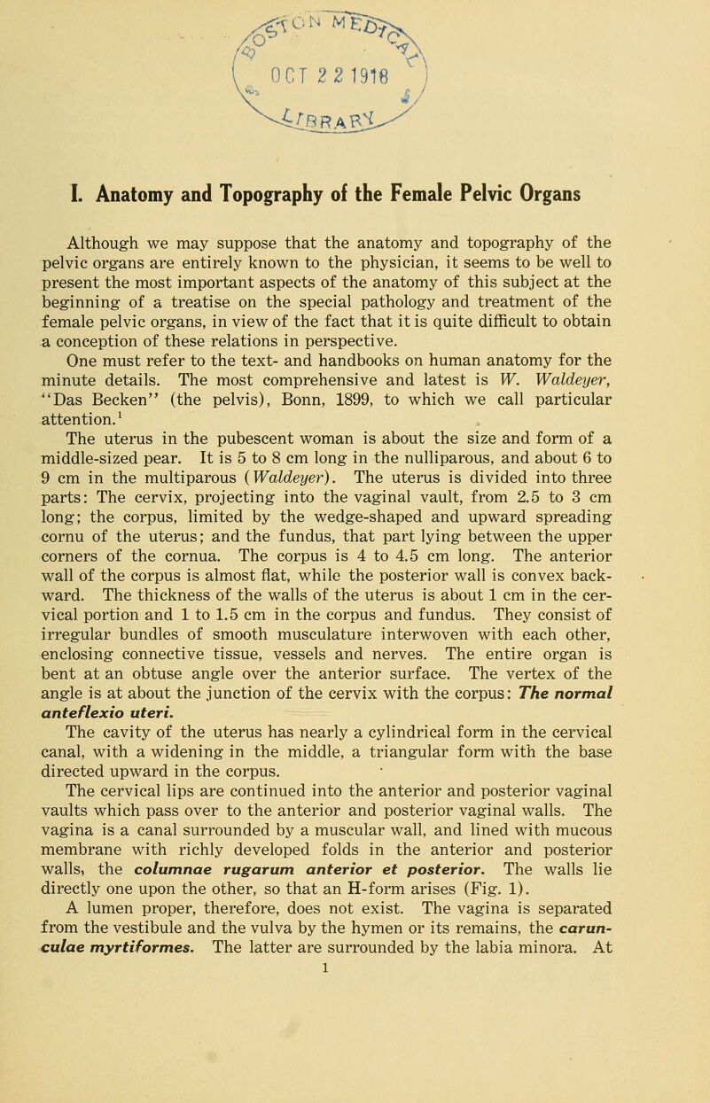 OCT 22 1918 I. Anatomy and Topography of the Female Pelvic Organs Although we may suppose that the anatomy and topography of the pelvic organs are entirely known to the physician, it seems to be well to present the most important aspects of the anatomy of this subject at the beginning of a treatise on the special pathology and treatment of the female pelvic organs, in view of the fact that it is quite difficult to obtain a conception of these relations in perspective. One must refer to the text- and handbooks on human anatomy for the minute details. The most comprehensive and latest is W. Waldeyer, Das Becken (the pelvis), Bonn, 1899, to which we call particular attention.1 The uterus in the pubescent woman is about the size and form of a middle-sized pear. It is 5 to 8 cm long in the nulliparous, and about 6 to 9 cm in the muciparous (Waldeyer). The uterus is divided into three parts: The cervix, projecting into the vaginal vault, from 2.5 to 3 cm long; the corpus, limited by the wedge-shaped and upward spreading cornu of the uterus; and the fundus, that part lying between the upper corners of the cornua. The corpus is 4 to 4.5 cm long. The anterior wall of the corpus is almost flat, while the posterior wall is convex back- ward. The thickness of the walls of the uterus is about 1 cm in the cer- vical portion and 1 to 1.5 cm in the corpus and fundus. They consist of irregular bundles of smooth musculature interwoven with each other, enclosing connective tissue, vessels and nerves. The entire organ is bent at an obtuse angle over the anterior surface. The vertex of the angle is at about the junction of the cervix with the corpus: The normal anteflexio uteri. The cavity of the uterus has nearly a cylindrical form in the cervical canal, with a widening in the middle, a triangular form with the base directed upward in the corpus. The cervical lips are continued into the anterior and posterior vaginal vaults which pass over to the anterior and posterior vaginal walls. The vagina is a canal surrounded by a muscular wall, and lined with mucous membrane with richly developed folds in the anterior and posterior walls, the columnae rugarum anterior et posterior. The walls lie directly one upon the other, so that an H-form arises (Fig. 1). A lumen proper, therefore, does not exist. The vagina is separated from the vestibule and the vulva by the hymen or its remains, the carun- culae myrtiformes. The latter are surrounded by the labia minora. At l
