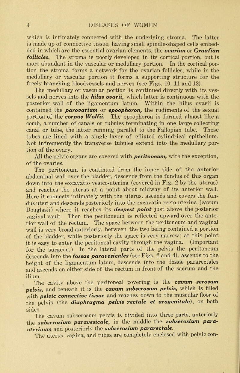 which is intimately connected with the underlying stroma. The latter is made up of connective tissue, having small spindle-shaped cells embed- ded in which are the essential ovarian elements, the ovarian or Graafian follicles. The stroma is poorly developed in its cortical portion, but is more abundant in the vascular or medullary portion. In the cortical por- tion the stroma forms a network for the ovarian follicles, while in the medullary or vascular portion it forms a supporting structure for the freely branching bloodvessels and nerves (see Figs. 10, 11 and 12). The medullary or vascular portion is continued directly with its ves- sels and nerves into the hilus ovarii, which latter is continuous with the posterior wall of the ligamentum latum. Within the hilus ovarii is contained the parovarium or epoophoron, the rudiments of the sexual portion of the corpus Wolfii. The epoophoron is formed almost like a comb, a number of canals or tubules terminating in one large collecting canal or tube, the latter running parallel to the Fallopian tube. These tubes are lined with a single layer of ciliated cylindrical epithelium. Not infrequently the transverse tubules extend into the medullary por- tion of the ovary. All the pelvic organs are covered with peritoneum, with the exception, of the ovaries. The peritoneum is continued from the inner side of the anterior abdominal wall over the bladder, descends from the fundus of this organ down into the excavatio vesico-uterina (covered in Fig. 2 by the uterus) and reaches the uterus at a point about midway of its anterior wall. Here it connects intimately with the uterus, ascends and covers the fun- dus uteri and descends posteriorly into the excavatio recto-uterina (cavum Douglasii) where it reaches its deepest point just above the posterior vaginal vault. Then the peritoneum is reflected upward over the ante- rior wall of the rectum. The space between the peritoneum and vaginal wall is very broad anteriorly, between the two being contained a portion of the bladder, while posteriorly the space is very narrow: at this point it is easy to enter the peritoneal cavity through the vagina. (Important for the surgeon.) In the lateral parts of the pelvis the peritoneum descends into the fossae paravesicales (see Figs. 2 and 4), ascends to the height of the ligamentum latum, descends into the fossae pararectales and ascends on either side of the rectum in front of the sacrum and the ilium. The cavity above the peritoneal covering is the cavum serosum pelvis, and beneath it is the cavum subserosum pelvis, which is filled with pelvic connective tissue and reaches down to the muscular floor of the pelvis (the diaphragma pelvis rectale et urogenitale), on both sides. The cavum subserosum pelvis is divided into three parts, anteriorly the subserosium paravesicale, in the middle the subserosium para- uterinum and posteriorly the subserosium pararectale. The uterus, vagina, and tubes are completely enclosed with pelvic con-