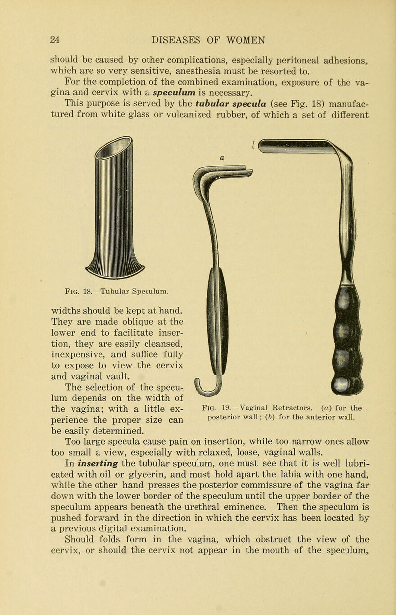 should be caused by other complications, especially peritoneal adhesions, which are so very sensitive, anesthesia must be resorted to. For the completion of the combined examination, exposure of the va- gina and cervix with a speculum is necessary. This purpose is served by the tubular specula (see Fig. 18) manufac- tured from white glass or vulcanized rubber, of which a set of different Fig. 18. —Tubular Speculum. widths should be kept at hand. They are made oblique at the lower end to facilitate inser- tion, they are easily cleansed, inexpensive, and suffice fully to expose to view the cervix and vaginal vault. The selection of the specu- lum depends on the width of the vagina; with a little ex- perience the proper size can be easily determined. Too large specula cause pain on insertion, while too narrow ones allow too small a view, especially with relaxed, loose, vaginal walls. In inserting the tubular speculum, one must see that it is well lubri- cated with oil or glycerin, and must hold apart the labia with one hand, while the other hand presses the posterior commissure of the vagina far down with the lower border of the speculum until the upper border of the speculum appears beneath the urethral eminence. Then the speculum is pushed forward in the direction in which the cervix has been located by a previous digital examination. Should folds form in the vagina, which obstruct the view of the cervix, or should the cervix not appear in the mouth of the speculum, Fig. 19.—Vaginal Retractors, (a) for the posterior wall; (b) for the anterior wall.