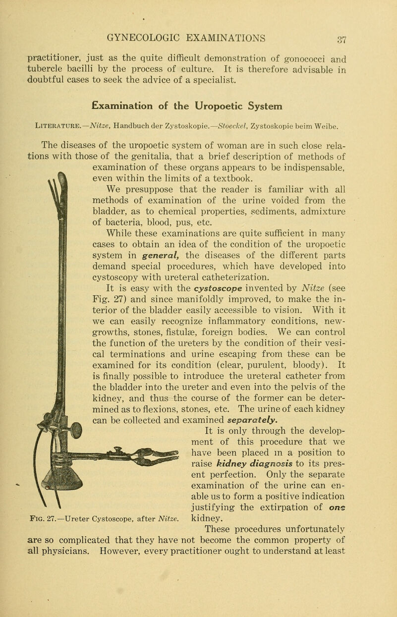 practitioner, just as the quite difficult demonstration of gonococci and tubercle bacilli by the process of culture. It is therefore advisable in doubtful cases to seek the advice of a specialist. Examination of the Uropoetic System Literature.— Nitze, Handbuch der Zystoskopie.—Stoeckel, Zystoskopie beim Weibe. The diseases of the uropoetic system of woman are in such close rela- tions with those of the genitalia, that a brief description of methods of examination of these organs appears to be indispensable, even within the limits of a textbook. We presuppose that the reader is familiar with all methods of examination of the urine voided from the bladder, as to chemical properties, sediments, admixture of bacteria, blood, pus, etc. While these examinations are quite sufficient in many cases to obtain an idea of the condition of the uropoetic system in general, the diseases of the different parts demand special procedures, which have developed into cystoscopy with ureteral catheterization. It is easy with the cystoscope invented by Nitze (see Fig. 27) and since manifoldly improved, to make the in- terior of the bladder easily accessible to vision. With it we can easily recognize inflammatory conditions, new- growths, stones, fistulse, foreign bodies. We can control the function of the ureters by the condition of their vesi- cal terminations and urine escaping from these can be examined for its condition (clear, purulent, bloody). It is finally possible to introduce the ureteral catheter from the bladder into the ureter and even into the pelvis of the kidney, and thus the course of the former can be deter- mined as to flexions, stones, etc. The urine of each kidney can be collected and examined separately. It is only through the develop- ment of this procedure that we have been placed m a position to raise kidney diagnosis to its pres- ent perfection. Only the separate examination of the urine can en- able us to form a positive indication justifying the extirpation of one Fig. 27.—Ureter Cystoscope, after Nitze. kidney. These procedures unfortunately are so complicated that they have not become the common property of all physicians. However, every practitioner ought to understand at least
