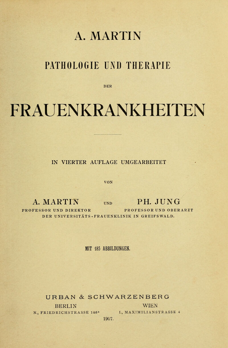 A. MARTIN PATHOLOGIE UND THERAPIE DER FRAUENKRANKHEITEN IN VIERTER AUFLAGE UMGEARBEITET VON A. MARTIN und PH. JUNG PROFESSOR UND DIREKTOR PROFESSORUND OBERARZT DER UNIVERSITÄTS-FRAUENKLINIK IN GREIFSWALD. MIT 185 ABBILDUNGEN. URBAN & SCHWARZENBERG BERLIN WIEN N., FRIEDRICHSTRASSE 106» L, MAXIMILIANSTRASSE 4 1907.