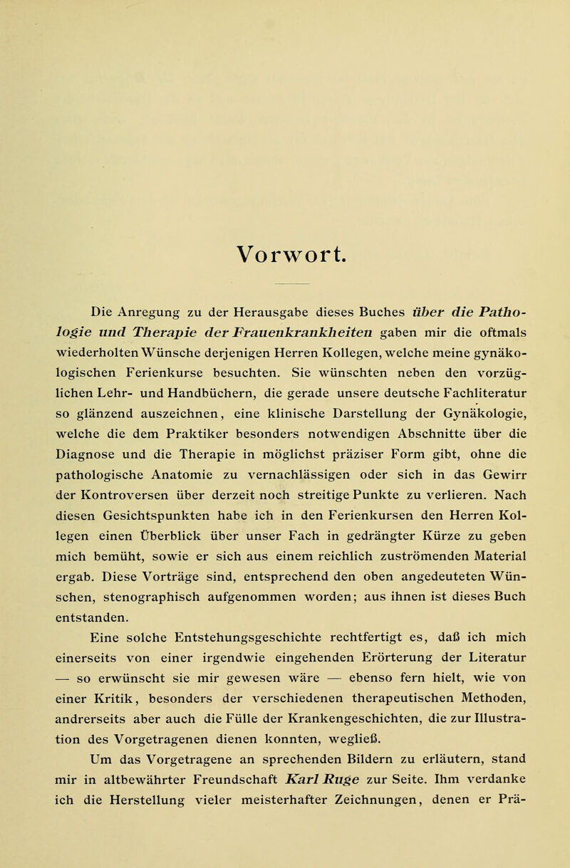 Vorwort. Die Anregung zu der Herausgabe dieses Buches über die Patho- logie und Therapie der Frauenkrankheiten gaben mir die oftmals wiederholten Wünsche derjenigen Herren Kollegen, welche meine gynäko- logischen Ferienkurse besuchten. Sie wünschten neben den vorzüg- lichen Lehr- und Handbüchern, die gerade unsere deutsche Fachliteratur so glänzend auszeichnen, eine klinische Darstellung der Gynäkologie, welche die dem Praktiker besonders notwendigen Abschnitte über die Diagnose und die Therapie in möglichst präziser Form gibt, ohne die pathologische Anatomie zu vernachlässigen oder sich in das Gewirr der Kontroversen über derzeit noch streitige Punkte zu verlieren. Nach diesen Gesichtspunkten habe ich in den Ferienkursen den Herren Kol- legen einen Überblick über unser Fach in gedrängter Kürze zu geben mich bemüht, sowie er sich aus einem reichlich zuströmenden Material ergab. Diese Vorträge sind, entsprechend den oben angedeuteten Wün- schen, stenographisch aufgenommen worden; aus ihnen ist dieses Buch entstanden. Eine solche Entstehungsgeschichte rechtfertigt es, daß ich mich einerseits von einer irgendwie eingehenden Erörterung der Literatur — so erwünscht sie mir gewesen wäre — ebenso fern hielt, wie von einer Kritik, besonders der verschiedenen therapeutischen Methoden, andrerseits aber auch die Fülle der Krankengeschichten, die zur Illustra- tion des Vorgetragenen dienen konnten, wegließ. Um das Vorgetragene an sprechenden Bildern zu erläutern, stand mir in altbewährter Freundschaft Karl Rüge zur Seite. Ihm verdanke ich die Herstellung vieler meisterhafter Zeichnungen, denen er Prä-