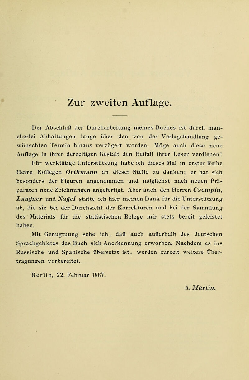 Zur zweiten Auflage. Der Abschluß der Durcharbeitung meines Buches ist durch man- cherlei Abhaltungen lange über den von der Verlagshandlung ge- wünschten Termin hinaus verzögert worden. Möge auch diese neue Auflage in ihrer derzeitigen Gestalt den Beifall ihrer Leser verdienen! Für werktätige Unterstützung habe ich dieses Mal in erster Reihe Herrn Kollegen Orfhinann an dieser Stelle zu danken; er hat sich besonders der Figuren angenommen und möglichst nach neuen Prä- paraten neue Zeichnungen angefertigt. Aber auch den Herren Czempin, Langner und Nagel statte ich hier meinen Dank für die Unterstützung ab, die sie bei der Durchsicht der Korrekturen und bei der Sammlung des Materials für die statistischen Belege mir stets bereit geleistet haben. Mit Genugtuung sehe ich, daß auch außerhalb des deutschen Sprachgebietes das Buch sich Anerkennung erworben. Nachdem es ins Russische und Spanische übersetzt ist, werden zurzeit weitere Über- tragungen vorbereitet. Berlin, 22. Februar 1887. A. Martin.