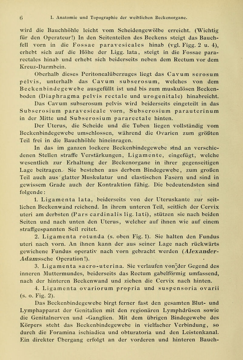 wird die Bauchhöhle leicht vom Scheidengewölbe erreicht. (Wichtig für den Operateur!) In den Seitenteilen des Beckens steigt das Bauch- fell vorn in die Fossae paravesicales hinab (vgl. Figg. 2 u. 4), erhebt sich auf die Höhe der Ligg. lata, steigt in die Fossae para- rectales hinab und erhebt sich beiderseits neben dem Rectum vor dem Kreuz-Darmbein. Oberhalb dieses Peritonealüberzuges liegt das Cavum serosum pelvis, unterhalb das Cavum subserosum, welches von dem Beckenbindegewebe ausgefüllt ist und bis zum muskulösen Becken- boden (Diaphragma pelvis rectale und urogenitale) hinabreicht. Das Cavum subserosum pelvis wird beiderseits eingeteilt in das Subserosium paravesicale vorn, Subserosium parauterinum in der Mitte und Subserosium pararectale hinten. Der Uterus, die Scheide und die Tuben liegen vollständig vom Beckenbindegewebe umschlossen, während die Ovarien zum größten Teil frei in die Bauchhöhle hineinragen. In das im ganzen lockere Beckenbindegewebe sind an verschie- denen Stellen straffe Verstärkungen, Ligamente, eingefügt, welche wesentlich zur Erhaltung der Beckenorgane in ihrer gegenseitigen Lage beitragen. Sie bestehen aus derbem Bindegewebe, zum großen Teil auch aus glatter Muskulatur und elastischen Fasern und sind in gewissem Grade auch der Kontraktion fähig. Die bedeutendsten sind folgende: 1. Ligamenta lata, beiderseits von der Uteruskante zur seit- lichen Beckenwand reichend. In ihrem unteren Teil, seitlich der Cervix uteri am derbsten (Pars cardinalis lig. lati), stützen sie nach beiden Seiten und nach unten den Uterus, welcher auf ihnen wie auf einem straffgespannten Seil reitet. 2. Ligamenta rotunda (s. oben Fig. 1). Sie halten den Fundus uteri nach vorn. An ihnen kann der aus seiner Lage nach rückwärts gewichene Fundus operativ nach vorn gebracht werden (Alexander- Adamssche Operation!). 3. Ligamenta sacro-uterina. Sie verlaufen von^der Gegend des inneren Muttermundes, beiderseits das Rectum gabelförmig umfassend, nach der hinteren Beckenwand und ziehen die Cervix nach hinten. 4. Ligamenta ovariorum propria und suspensoria ovarii (s. o. Fig. 2). Das Beckenbindegewebe birgt ferner fast den gesamten Blut- und Lymphapparat der Genitalien mit den regionären Lymphdrüsen sowie die Genitalnerven und -Ganglien. Mit dem übrigen Bindegewebe des Körpers steht das Beckenbindegewebe in vielfacher Verbindung, so durch die Foramina ischiadica und obturatoria und den Leistenkanal. Ein direkter Übergang erfolgt an der vorderen und hinteren Bauch-