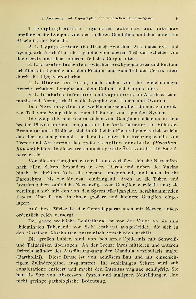 1. Lymphoglandulae inguinales externae und internae empfangen die Lymphe von den äußeren Genitalien und dem untersten Abschnitt der Scheide. 2. L. hypogastricae (im Dreieck zwischen Art. iliaca ext. und hypogastrica) erhalten die Lymphe vom oberen Teil der Scheide, von der Cervix und dem unteren Teil des Corpus uteri. 3. L. sacrales laterales, zwischen Art.hypogastrica und Rectum, erhalten die Lymphe aus dem Rectum und zum Teil der Cervix uteri, durch die Ligg. sacrouterina. 4. L. iliacae externae, nach außen von der gleichnamigen Arterie, erhalten Lymphe aus dem Collum und Corpus uteri. 5. L. lumbales inferiores und superiores, an Art. iliaca com- munis und Aorta, erhalten die Lymphe von Tuben und Ovarien. Das Nervensystem der weiblichen Genitalien stammt zum größ- ten Teil vom Sympathicus, zum kleineren vom spinalen System. Die sympathischen Fasern ziehen vom Ganglion coeliacum in dem breiten Plexus uterinus magnus auf der Aorta herunter. In Höhe des Promontorium teilt dieser sich in die beiden Plexus hypogastrici, welche das Rectum umspannend, beiderseits unter der Kreuzungsstelle von Ureter und Art. uterina das große Ganglion cervicale (Franken- häuser) bilden. In dieses treten auch spinale Äste vom II.—IV. Sacral- nerven ein. Von diesem Ganglion cervicale aus verteilen sich die Nervenäste nach allen Seiten, besonders in den Uterus und neben der Vagina hinab, in dichtem Netz die Organe umspinnend, und auch in ihr Parenchym, bis zur Mucosa, eindringend. Auch an die Tuben und Ovarien gehen zahlreiche Nervenzüge vom Ganglion cervicale aus; sie vereinigen sich mit den von den Spermatikalganglien herabkommenden Fasern. Überall sind in ihnen größere und kleinere Ganglien einge- lagert. Auf diese Weise ist der Genitalapparat auch mit Nerven außer- ordentlich reich versorgt. Der ganze weibliche Genitalkanal ist von der Vulva an bis zum abdominalen Tubenende von Schleimhaut ausgekleidet, die sich in den einzelnen Abschnitten anatomisch verschieden verhält. Die großen Labien sind von behaarter Epidermis mit Schweiß- und Talgdrüsen überzogen. An der Grenze ihres mittleren und unteren Drittels mündet der Ausführungsgang der Glandula vestibularis major (Bartholini). Diese Drüse ist von acinösem Bau und mit einschich- tigem Zylinderepithel ausgestattet. Ihr schleimiges Sekret wird sub cohabitatione entleert und macht den Introitus vaginae schlüpfrig. Sie hat als Sitz von Abszessen, Zysten und malignen Neubildungen eine nicht geringe pathologische Bedeutung.