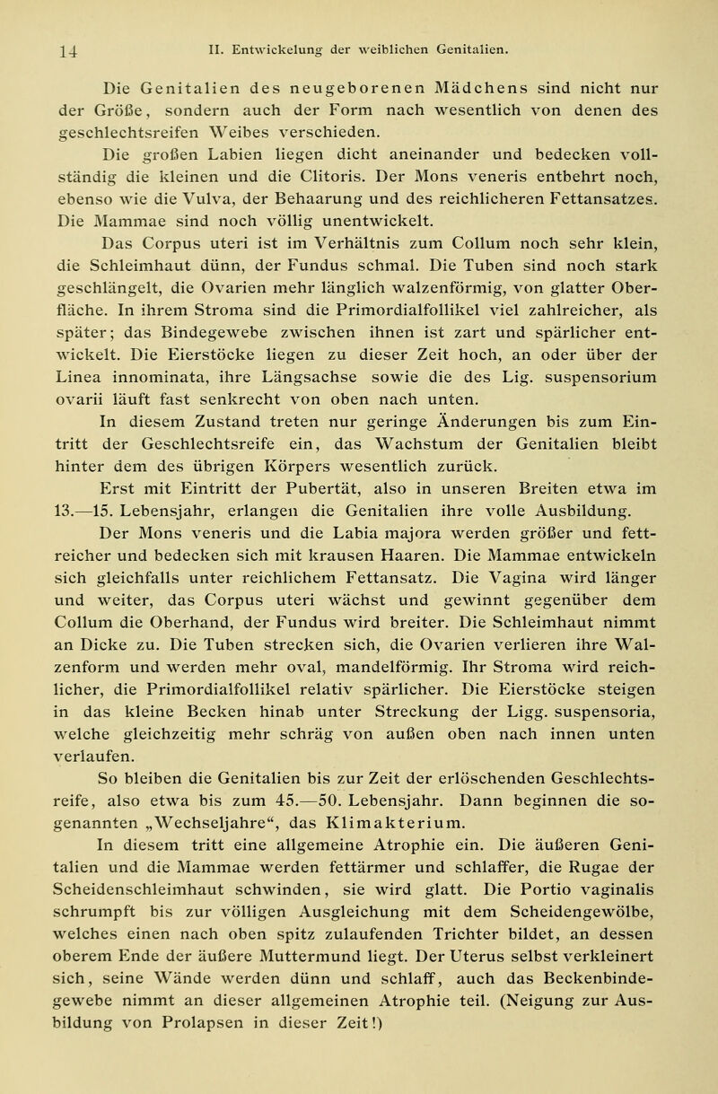 Die Genitalien des neugeborenen Mädchens sind nicht nur der Größe, sondern auch der Form nach wesentlich von denen des geschlechtsreifen Weibes verschieden. Die großen Labien liegen dicht aneinander und bedecken voll- ständig die kleinen und die Clitoris. Der Mons veneris entbehrt noch, ebenso wie die Vulva, der Behaarung und des reichlicheren Fettansatzes. Die Mammae sind noch völlig unentwickelt. Das Corpus uteri ist im Verhältnis zum Collum noch sehr klein, die Schleimhaut dünn, der Fundus schmal. Die Tuben sind noch stark geschlängelt, die Ovarien mehr länglich walzenförmig, von glatter Ober- fläche. In ihrem Stroma sind die Primordialfollikel viel zahlreicher, als später; das Bindegewebe zwischen ihnen ist zart und spärlicher ent- wickelt. Die Eierstöcke liegen zu dieser Zeit hoch, an oder über der Linea innominata, ihre Längsachse sowie die des Lig. Suspensorium ovarii läuft fast senkrecht von oben nach unten. In diesem Zustand treten nur geringe Änderungen bis zum Ein- tritt der Geschlechtsreife ein, das Wachstum der Genitalien bleibt hinter dem des übrigen Körpers wesentlich zurück. Erst mit Eintritt der Pubertät, also in unseren Breiten etwa im 13.—15. Lebensjahr, erlangen die Genitalien ihre volle Ausbildung. Der Mons veneris und die Labia majora werden größer und fett- reicher und bedecken sich mit krausen Haaren. Die Mammae entwickeln sich gleichfalls unter reichlichem Fettansatz. Die Vagina wird länger und weiter, das Corpus uteri wächst und gewinnt gegenüber dem Collum die Oberhand, der Fundus wird breiter. Die Schleimhaut nimmt an Dicke zu. Die Tuben strecken sich, die Ovarien verlieren ihre Wal- zenform und werden mehr oval, mandelförmig. Ihr Stroma wird reich- licher, die Primordialfollikel relativ spärlicher. Die Eierstöcke steigen in das kleine Becken hinab unter Streckung der Ligg. suspensoria, welche gleichzeitig mehr schräg von außen oben nach innen unten verlaufen. So bleiben die Genitalien bis zur Zeit der erlöschenden Geschlechts- reife, also etwa bis zum 45.—50. Lebensjahr. Dann beginnen die so- genannten „Wechseljahre, das Klimakterium. In diesem tritt eine allgemeine Atrophie ein. Die äußeren Geni- talien und die Mammae werden fettärmer und schlaffer, die Rugae der Scheidenschleimhaut schwinden, sie wird glatt. Die Portio vaginalis schrumpft bis zur völligen Ausgleichung mit dem Scheidengewölbe, welches einen nach oben spitz zulaufenden Trichter bildet, an dessen oberem Ende der äußere Muttermund liegt. Der Uterus selbst verkleinert sich, seine Wände werden dünn und schlaff, auch das Beckenbinde- gewebe nimmt an dieser allgemeinen Atrophie teil. (Neigung zur Aus- bildung von Prolapsen in dieser Zeit!)