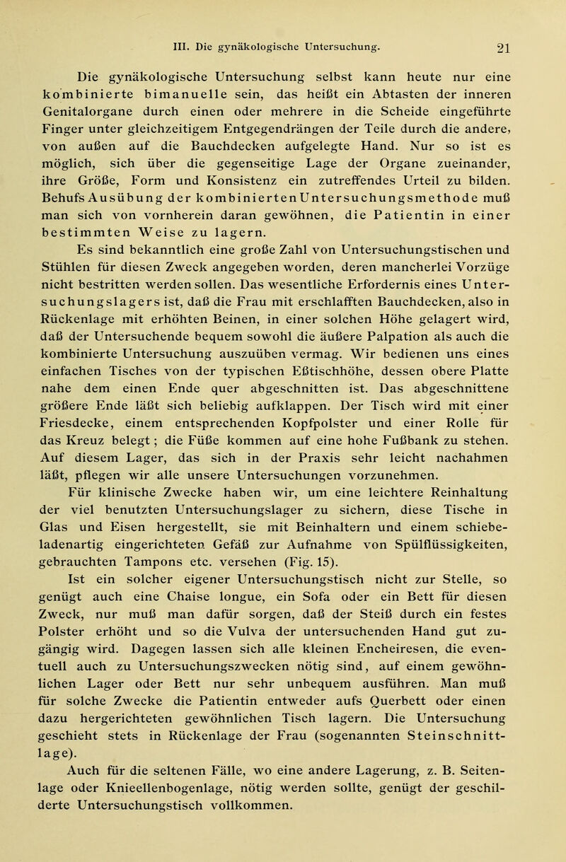 Die gynäkologische Untersuchung selbst kann heute nur eine kombinierte bimanuelle sein, das heißt ein Abtasten der inneren Genitalorgane durch einen oder mehrere in die Scheide eingeführte Finger unter gleichzeitigem Entgegendrängen der Teile durch die andere, von außen auf die Bauchdecken aufgelegte Hand. Nur so ist es möglich, sich über die gegenseitige Lage der Organe zueinander, ihre Größe, Form und Konsistenz ein zutreffendes Urteil zu bilden. Behufs Ausübung der kombiniertenUntersuchungsmethode muß man sich von vornherein daran gewöhnen, die Patientin in einer bestimmten Weise zu lagern. Es sind bekanntlich eine große Zahl von Untersuchungstischen und Stühlen für diesen Zweck angegeben worden, deren mancherlei Vorzüge nicht bestritten werden sollen. Das wesentliche Erfordernis eines Unter- suchungslagers ist, daß die Frau mit erschlafften Bauchdecken, also in Rückenlage mit erhöhten Beinen, in einer solchen Höhe gelagert wird, daß der Untersuchende bequem sowohl die äußere Palpation als auch die kombinierte Untersuchung auszuüben vermag. Wir bedienen uns eines einfachen Tisches von der typischen Eßtischhöhe, dessen obere Platte nahe dem einen Ende quer abgeschnitten ist. Das abgeschnittene größere Ende läßt sich beliebig aufklappen. Der Tisch wird mit einer Friesdecke, einem entsprechenden Kopfpolster und einer Rolle für das Kreuz belegt; die Füße kommen auf eine hohe Fußbank zu stehen. Auf diesem Lager, das sich in der Praxis sehr leicht nachahmen läßt, pflegen wir alle unsere Untersuchungen vorzunehmen. Für klinische Zwecke haben wir, um eine leichtere Reinhaltung der viel benutzten Untersuchungslager zu sichern, diese Tische in Glas und Eisen hergestellt, sie mit Beinhaltern und einem schiebe- ladenartig eingerichteten Gefäß zur Aufnahme von Spülflüssigkeiten, gebrauchten Tampons etc. versehen (Fig. 15). Ist ein solcher eigener Untersuchungstisch nicht zur Stelle, so genügt auch eine Chaise longue, ein Sofa oder ein Bett für diesen Zweck, nur muß man dafür sorgen, daß der Steiß durch ein festes Polster erhöht und so die Vulva der untersuchenden Hand gut zu- gängig wird. Dagegen lassen sich alle kleinen Encheiresen, die even- tuell auch zu Untersuchungszwecken nötig sind, auf einem gewöhn- lichen Lager oder Bett nur sehr unbequem ausführen. Man muß für solche Zwecke die Patientin entweder aufs Querbett oder einen dazu hergerichteten gewöhnlichen Tisch lagern. Die Untersuchung geschieht stets in Rückenlage der Frau (sogenannten Steinschnitt- lage). Auch für die seltenen Fälle, wo eine andere Lagerung, z. B. Seiten- lage oder Knieellenbogenlage, nötig werden sollte, genügt der geschil- derte Untersuchungstisch vollkommen.