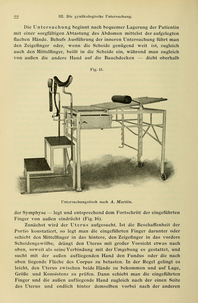Die Untersuchung beginnt nach bequemer Lagerung der Patientin mit einer sorgfältigen Abtastung des Abdomen mittelst der aufgelegten flachen Hände. Behufs Ausführung der inneren Untersuchung führt man den Zeigefinger oder, wenn die Scheide genügend weit ist, zugleich auch den Mittelfinger, beölt in die Scheide ein, während man zugleich von außen die andere Hand auf die Bauchdecken — dicht oberhalb Fi?. 15. Untersuchungstisch nach A. Martin. der Symphyse — legt und entsprechend dem Fortschritt der eingeführten Finger von außen eindrückt (Fig. 16). Zunächst wird der Uterus aufgesucht. Ist die Beschaffenheit der Portio konstatiert, so legt man die eingeführten Finger darunter oder schiebt den Mittelfinger in das hintere, den Zeigefinger in das vordere Scheidengewölbe, drängt den Uterus mit großer Vorsicht etwas nach oben, soweit als seine Verbindung mit der Umgebung es gestattet, und sucht mit der außen aufliegenden Hand den Fundus oder die nach oben liegende Fläche des Corpus zu betasten. In der Regel gelingt es leicht, den Uterus zwischen beide Hände zu bekommen und auf Lage, Größe und Konsistenz zu prüfen. Dann schiebt man die eingeführten Finger und die außen aufliegende Hand zugleich nach der einen Seite des Uterus und endlich hinter demselben vorbei nach der anderen