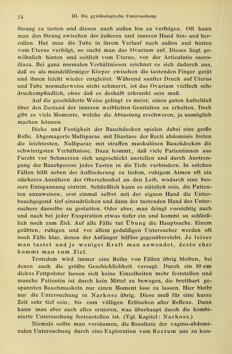 Strang zu tasten und diesen nach außen hin zu verfolgen. Oft kann man den Strang zwischen der äußeren und inneren Hand hin- und her- rollen. Hat man die Tube in ihrem Verlauf nach außen und hinten vom Uterus verfolgt, so sucht man das Ovarium auf. Dieses liegt ge- wöhnlich hinten und seitlich vom Uterus, vor der Articulatio sacro- iliaca. Bei ganz normalen Verhältnissen zeichnet es sich dadurch aus, daß es als mandelförmiger Körper zwischen die tastenden Finger gerät und ihnen leicht wieder entgleitet. Während sanfter Druck auf Uterus und Tube normalerweise nicht schmerzt, ist das Ovarium vielfach sehr druckempfindlich, ohne daß es deshalb erkrankt sein muß. Auf die geschilderte Weise gelingt es meist, einen guten Aufschluß über den Zustand der inneren weiblichen Genitalien zu erhalten. Doch gibt es viele Momente, welche die Abtastung erschweren, ja unmöglich machen können. Dicke und Festigkeit der Bauchdecken spielen dabei eine große Rolle. Abgemagerte Multiparae mit Diastase der Recti abdominis bieten die leichtesten, Nulliparae mit straffen muskulösen Bauchdecken die schwierigsten Verhältnisse. Dazu kommt, daß viele Patientinnen aus Furcht vor Schmerzen sich ungeschickt anstellen und durch Anstren- gung der Bauchpresse jedes Tasten in die Tiefe verhindern. In solchen Fällen hilft neben der Aufforderung zu tiefem, ruhigem Atmen oft ein stärkeres Annähern der Oberschenkel an den Leib, wodurch eine bes- sere Entspannung eintritt. Schließlich kann es nützlich sein, die Patien- ten anzuweisen, erst einmal selbst mit der eignen Hand die Unter- bauchgegend tief einzudrücken und dann der tastenden Hand des Unter- suchers dasselbe zu gestatten. Oder aber, man dringt vorsichtig nach und nach bei jeder Exspiration etwas tiefer ein und kommt so schließ- lich noch zum Ziel. Auf alle Fälle tut Übung die Hauptsache. Einem geübten, ruhigen und vor allem geduldigen Untersucher werden oft noch Fälle klar, denen der Anfänger hilflos gegenübersteht. Je leiser man tastet und je weniger Kraft man anwendet, desto eher kommt man zum Ziel. Trotzdem wird immer eine Reihe von Fällen übrig bleiben, bei denen auch die größte Geschicklichkeit versagt. Durch ein 10 cm dickes Fettpolster lassen sich keine Einzelheiten mehr feststellen und manche Patientin ist durch kein Mittel zu bewegen, die bretthart ge- spannten Bauchmuskeln nur einen Moment lose zu lassen. Hier bleibt nur die Untersuchung in Narkose übrig. Diese muß für eine kurze Zeit sehr tief sein, bis zum völligen Erlöschen aller Reflexe. Dann kann man aber auch alles eruieren, was überhaupt durch die kombi- nierte Untersuchung festzustellen ist. (Vgl. Kapitel: Narkose.) Niemals sollte man versäumen, die Resultate der vagino-abdomi- nalen Untersuchung durch eine Exploration vom Rectum aus zu kon-