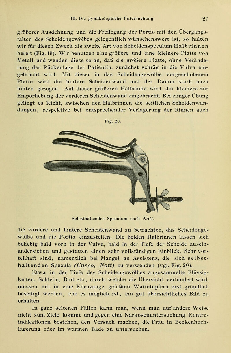 größerer Ausdehnung und die Freilegung der Portio mit den Übergangs- falten des Scheidengewölbes gelegentlich wünschenswert ist, so halten wir für diesen Zweck als zweite Art von Scheidenspeculum Halb rinnen bereit (Fig. 19). Wir benutzen eine größere und eine kleinere Platte von Metall und wenden diese so an, daß die größere Platte, ohne Verände- rung der Rückenlage der Patientin, zunächst schräg in die Vulva ein- gebracht wird. Mit dieser in das Scheidengewölbe vorgeschobenen Platte wird die hintere Scheidenwand und der Damm stark nach hinten gezogen. Auf dieser größeren Halbrinne wird die kleinere zur Emporhebung der vorderen Scheidenwand eingebracht. Bei einiger Übung gelingt es leicht, zwischen den Halbrinnen die seitlichen Scheidenwan- dungen, respektive bei entsprechender Verlagerung der Rinnen auch Fig. 20. Selbsthaltendes Speculum nach Nott. die vordere und hintere Scheidenwand zu betrachten, das Scheidenge- wölbe und die Portio einzustellen. Die beiden Halbrinnen lassen sich beliebig bald vorn in der Vulva, bald in der Tiefe der Scheide ausein- anderziehen und gestatten einen sehr vollständigen Einblick. Sehr vor- teilhaft sind, namentlich bei Mangel an Assistenz, die sich selbst- haltenden Specula (Cnsco, Nott) zu verwenden (vgl. Fig. 20). Etwa in der Tiefe des Scheidengewölbes angesammelte Flüssig- keiten, Schleim, Blut etc., durch welche die Übersicht verhindert wird, müssen mit in eine Kornzange gefaßten Wattetupfern erst gründlich beseitigt werden, ehe es möglich ist, ein gut übersichtliches Bild zu erhalten. In ganz seltenen Fällen kann man, wenn man auf andere Weise nicht zum Ziele kommt und gegen eine Narkosenuntersuchung Kontra- indikationen bestehen, den Versuch machen, die Frau in Beckenhoch- lagerung oder im warmen Bade zu untersuchen.