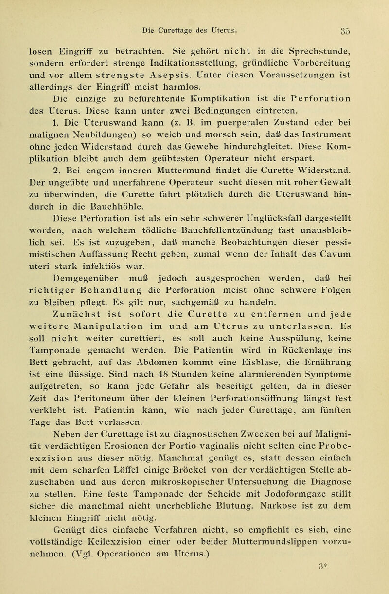 losen Eingriff zu betrachten. Sie gehört nicht in die Sprechstunde, sondern erfordert strenge Indikationsstellung, gründliche Vorbereitung und vor allem strengste Asepsis. Unter diesen Voraussetzungen ist allerdings der Eingriff meist harmlos. Die einzige zu befürchtende Komplikation ist die Perforation des Uterus. Diese kann unter zwei Bedingungen eintreten. 1. Die Uteruswand kann (z. B. im puerperalen Zustand oder bei malignen Neubildungen) so weich und morsch sein, daß das Instrument ohne jeden Widerstand durch das Gewebe hindurchgleitet. Diese Kom- plikation bleibt auch dem geübtesten Operateur nicht erspart. 2. Bei engem inneren Muttermund findet die Curette Widerstand. Der ungeübte und unerfahrene Operateur sucht diesen mit roher Gewalt zu überwinden, die Curette fährt plötzlich durch die Uteruswand hin- durch in die Bauchhöhle. Diese Perforation ist als ein sehr schwerer Unglücksfall dargestellt worden, nach welchem tödliche Bauchfellentzündung fast unausbleib- lich sei. Es ist zuzugeben, daß manche Beobachtungen dieser pessi- mistischen Auffassung Recht geben, zumal wenn der Inhalt des Cavum uteri stark infektiös war. Demgegenüber muß jedoch ausgesprochen werden, daß bei richtiger Behandlung die Perforation meist ohne schwere Folgen zu bleiben pflegt. Es gilt nur, sachgemäß zu handeln. Zunächst ist sofort die Curette zu entfernen und jede weitere Manipulation im und am Uterus zu unterlassen. Es soll nicht weiter curettiert, es soll auch keine Ausspülung, keine Tamponade gemacht werden. Die Patientin wird in Rückenlage ins Bett gebracht, auf das Abdomen kommt eine Eisblase, die Ernährung ist eine flüssige. Sind nach 48 Stunden keine alarmierenden Symptome aufgetreten, so kann jede Gefahr als beseitigt gelten, da in dieser Zeit das Peritoneum über der kleinen Perforationsöffnung längst fest verklebt ist. Patientin kann, wie nach jeder Curettage, am fünften Tage das Bett verlassen. Neben der Curettage ist zu diagnostischen Zwecken bei auf Maligni- tät verdächtigen Erosionen der Portio vaginalis nicht selten eine Probe- exzision aus dieser nötig. Manchmal genügt es, statt dessen einfach mit dem scharfen Löffel einige Bröckel von der verdächtigen Stelle ab- zuschaben und aus deren mikroskopischer Untersuchung die Diagnose zu stellen. Eine feste Tamponade der Scheide mit Jodoformgaze stillt sicher die manchmal nicht unerhebliche Blutung. Narkose ist zu dem kleinen Eingriff nicht nötig. Genügt dies einfache Verfahren nicht, so empfiehlt es sich, eine vollständige Keilexzision einer oder beider Muttermundslippen vorzu- nehmen. (Vgl. Operationen am Uterus.) 3*