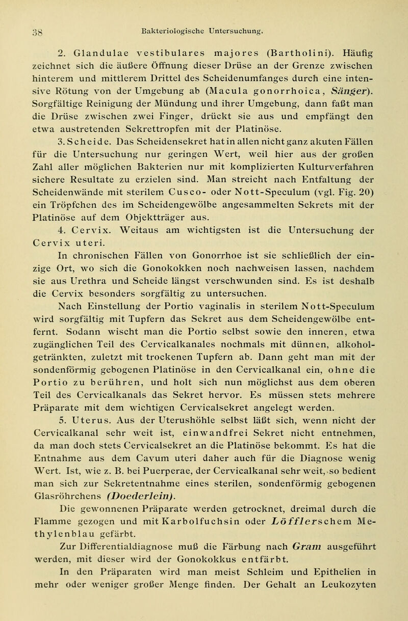 2. Glandulae vestibuläres majores (Bartholini). Häufig zeichnet sich die äußere Öffnung dieser Drüse an der Grenze zwischen hinterem und mittlerem Drittel des Scheidenumfanges durch eine inten- sive Rötung von der Umgebung ab (Macula gonorrhoica, Sänger). Sorgfältige Reinigung der Mündung und ihrer Umgebung, dann faßt man die Drüse zwischen zwei Finger, drückt sie aus und empfängt den etwa austretenden Sekrettropfen mit der Platinöse. 3. Scheide. Das Scheidensekret hat in allen nicht ganz akuten Fällen für die Untersuchung nur geringen Wert, weil hier aus der großen Zahl aller möglichen Bakterien nur mit komplizierten Kulturverfahren sichere Resultate zu erzielen sind. Man streicht nach Entfaltung der Scheidenwände mit sterilem Cusco- oder Nott-Speculum (vgl. Fig. 20) ein Tröpfchen des im Scheidengewölbe angesammelten Sekrets mit der Platinöse auf dem Objektträger aus. 4. Cervix. Weitaus am wichtigsten ist die Untersuchung der Cervix uteri. In chronischen Fällen von Gonorrhoe ist sie schließlich der ein- zige Ort, wo sich die Gonokokken noch nachweisen lassen, nachdem sie aus Urethra und Scheide längst verschwunden sind. Es ist deshalb die Cervix besonders sorgfältig zu untersuchen. Nach Einstellung der Portio vaginalis in sterilem Nott-Speculum wird sorgfältig mit Tupfern das Sekret aus dem Scheidengewölbe ent- fernt. Sodann wischt man die Portio selbst sowie den inneren, etwa zugänglichen Teil des Cervicalkanales nochmals mit dünnen, alkohol- getränkten, zuletzt mit trockenen Tupfern ab. Dann geht man mit der sondenförmig gebogenen Platinöse in den Cervicalkanal ein, ohne die Portio zu berühren, und holt sich nun möglichst aus dem oberen Teil des Cervicalkanals das Sekret hervor. Es müssen stets mehrere Präparate mit dem wichtigen Cervicalsekret angelegt werden. 5. Uterus. Aus der Uterushöhle selbst läßt sich, wenn nicht der Cervicalkanal sehr weit ist, einwandfrei Sekret nicht entnehmen, da man doch stets Cervicalsekret an die Platinöse bekommt. Es hat die Entnahme aus dem Cavum uteri daher auch für die Diagnose wenig Wert. Ist, wie z. B. bei Puerperae, der Cervicalkanal sehr weit, so bedient man sich zur Sekretentnahme eines sterilen, sondenförmig gebogenen Glasröhrchens (Doederlein). Die gewonnenen Präparate werden getrocknet, dreimal durch die Flamme gezogen und mit Karbolfuchsin oder iö/flerschem Me- thylenblau gefärbt. Zur Differentialdiagnose muß die Färbung nach Gram ausgeführt werden, mit dieser wird der Gonokokkus entfärbt. In den Präparaten wird man meist Schleim und Epithelien in mehr oder weniger großer Menge finden. Der Gehalt an Leukozyten