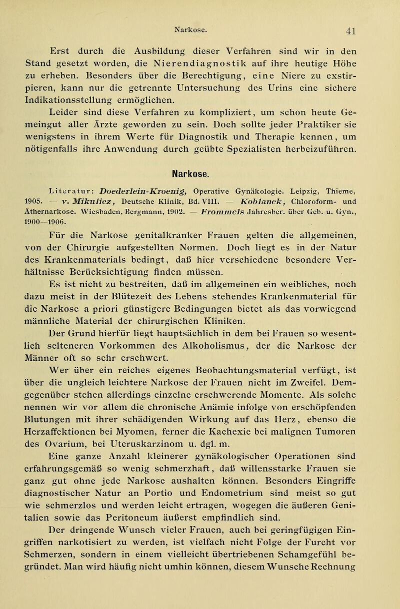 Erst durch die Ausbildung dieser Verfahren sind wir in den Stand gesetzt worden, die Nierendiagnostik auf ihre heutige Höhe zu erheben. Besonders über die Berechtigung, eine Niere zu exstir- pieren, kann nur die getrennte Untersuchung des Urins eine sichere Indikationsstellung ermöglichen. Leider sind diese Verfahren zu kompliziert, um schon heute Ge- meingut aller Ärzte geworden zu sein. Doch sollte jeder Praktiker sie wenigstens in ihrem Werte für Diagnostik und Therapie kennen, um nötigenfalls ihre Anwendung durch geübte Spezialisten herbeizuführen. Narkose. Literatur: Doederlein-Kroenig, Operative Gynäkologie. Leipzig, Thieme, 1905. - v. Mikulicz, Deutsche Klinik, Bd. VIII. — Koblanck, Chloroform- und Äthernarkose. Wiesbaden, Bergmann, 1902. — Frommels Jahresber. über Geb. u. Gyn., 1900—1906. Für die Narkose genitalkranker Frauen gelten die allgemeinen, von der Chirurgie aufgestellten Normen. Doch liegt es in der Natur des Krankenmaterials bedingt, daß hier verschiedene besondere Ver- hältnisse Berücksichtigung finden müssen. Es ist nicht zu bestreiten, daß im allgemeinen ein weibliches, noch dazu meist in der Blütezeit des Lebens stehendes Krankenmaterial für die Narkose a priori günstigere Bedingungen bietet als das vorwiegend männliche Material der chirurgischen Kliniken. Der Grund hierfür liegt hauptsächlich in dem bei Frauen so wesent- lich selteneren Vorkommen des Alkoholismus, der die Narkose der Männer oft so sehr erschwert. Wer über ein reiches eigenes Beobachtungsmaterial verfügt, ist über die ungleich leichtere Narkose der Frauen nicht im Zweifel. Dem- gegenüber stehen allerdings einzelne erschwerende Momente. Als solche nennen wir vor allem die chronische Anämie infolge von erschöpfenden Blutungen mit ihrer schädigenden Wirkung auf das Herz, ebenso die Herzaffektionen bei Myomen, ferner die Kachexie bei malignen Tumoren des Ovarium, bei Uteruskarzinom u. dgl. m. Eine ganze Anzahl kleinerer gynäkologischer Operationen sind erfahrungsgemäß so wenig schmerzhaft, daß willensstarke Frauen sie ganz gut ohne jede Narkose aushalten können. Besonders Eingriffe diagnostischer Natur an Portio und Endometrium sind meist so gut wie schmerzlos und werden leicht ertragen, wogegen die äußeren Geni- talien sowie das Peritoneum äußerst empfindlich sind. Der dringende Wunsch vieler Frauen, auch bei geringfügigen Ein- griffen narkotisiert zu werden, ist vielfach nicht Folge der Furcht vor Schmerzen, sondern in einem vielleicht übertriebenen Schamgefühl be- gründet. Man wird häufig nicht umhin können, diesem Wunsche Rechnung