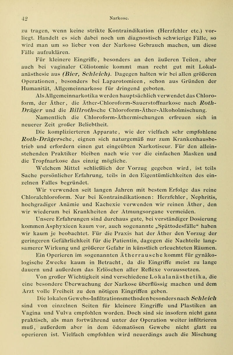zu tragen, wenn keine strikte Kontraindikation (Herzfehler etc.) vor- liegt. Handelt es sich dabei noch um diagnostisch schwierige Fälle, so wird man um so lieber von der Narkose Gebrauch machen, um diese Fälle aufzuklären. Für kleinere Eingriffe, besonders an den äußeren Teilen, aber auch bei vaginaler Cöliotomie kommt man recht gut mit Lokal- anästhesie aus (Bier, Schleich). Dagegen halten wir bei allen größeren Operationen, besonders bei Laparotomieen, schon aus Gründen der Humanität, Allgemeinnarkose für dringend geboten. Als Allgemeinnarkotika werden hauptsächlich verwendet das Chloro- form, der Äther, die Äther-Chloroform-Sauerstoffnarkose nach Roth- Dräger und die Billrothsche Chloroform-Äther-Alkoholmischung. Namentlich die Chloroform-Äthermischungen erfreuen sich in neuerer Zeit großer Beliebtheit. Die komplizierteren Apparate, wie der vielfach sehr empfohlene Roth-DrägerschQ, eignen sich naturgemäß nur zum Krankenhausbe- trieb und erfordern einen gut eingeübten Narkotiseur. Für den allein- stehenden Praktiker bleiben nach wie vor die einfachen Masken und die Tropfnarkose das einzig mögliche. Welchem Mittel schließlich der Vorzug gegeben wird, ist teils Sache persönlicher Erfahrung, teils in den Eigentümlichkeiten des ein- zelnen Falles begründet. Wir verwenden seit langen Jahren mit bestem Erfolge das reine Chloralchloroform. Nur bei Kontraindikationen: Herzfehler, Nephritis, hochgradiger Anämie und Kachexie verwenden wir reinen Äther, den wir wiederum bei Krankheiten der Atmungsorgane vermeiden. Unsere Erfahrungen sind durchaus gute, bei verständiger Dosierung kommen Asphyxieen kaum vor, auch sogenannte „Spättodesfälle haben wir kaum je beobachtet. Für die Praxis hat der Äther den Vorzug der geringeren Gefährlichkeit für die Patientin, dagegen die Nachteile lang- samerer Wirkung und größerer Gefahr in künstlich erleuchteten Räumen. Ein Operieren im sogenannten Ätherrausche kommt für gynäko- logische Zwecke kaum in Betracht, da die Eingriffe meist zu lange dauern und außerdem das Erlöschen aller Reflexe voraussetzen. Von großer Wichtigkeit sind verschiedene Lokalanästhetika, die eine besondere Überwachung der Narkose überflüssig machen und dem Arzt volle Freiheit zu den nötigen Eingriffen geben. Die lokalen Gewebs-Infiltrationsmethoden besonders nach Schleich sind von einzelnen Seiten für kleinere Eingriffe und Plastiken an Vagina und Vulva empfohlen worden. Doch sind sie insofern nicht ganz praktisch, als man fortwährend unter der Operation weiter infiltrieren muß, außerdem aber in dem ödematösen Gewebe nicht glatt zu operieren ist. Vielfach empfohlen wird neuerdings auch die Mischung