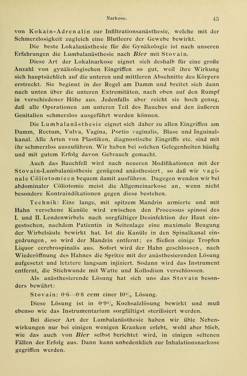 von Kokain-Adrenalin zur Infiltrationsanästhesie, welche mit der Schmerzlosigkeit zugleich eine Blutleere der Gewebe bewirkt. Die beste Lokalanästhesie für die Gynäkologie ist nach unseren Erfahrungen die Lumbalanästhesie nach Bier mit Stovain. Diese Art der Lokalnarkose eignet sich deshalb für eine große Anzahl von gynäkologischen Eingriffen so gut, weil ihre Wirkung sich hauptsächlich auf die unteren und mittleren Abschnitte des Körpers erstreckt. Sie beginnt in der Regel am Damm und breitet sich dann nach unten über die unteren Extremitäten, nach oben auf den Rumpf in verschiedener Höhe aus. Jedenfalls aber reicht sie hoch genug, daß alle Operationen am unteren Teil des Bauches und den äußeren Genitalien schmerzlos ausgeführt werden können. Die Lumbalanästhesie eignet sich daher zu allen Eingriffen am Damm, Rectum, Vulva, Vagina, Portio vaginalis, Blase und Inguinal- kanal. Alle Arten von Plastiken, diagnostische Eingriffe etc. sind mit ihr schmerzlos auszuführen. Wir haben bei solchen Gelegenheiten häufig und mit gutem Erfolg davon Gebrauch gemacht. Auch das Bauchfell wird nach neueren Modifikationen mit der Stovain-Lumbalanästhesie genügend anästhesiert, so daß wir vagi- nale Cöliotomieen bequem damit ausführen. Dagegen wenden wir bei abdominaler Cöliotomie meist die Allgemeinarkose an, wenn nicht besondere Kontraindikationen gegen diese bestehen. Technik: Eine lange, mit spitzem Mandrin armierte und mit Hahn versehene Kanüle wird zwischen den Processus spinosi des I. und II. Lendenwirbels nach sorgfältiger Desinfektion der Haut ein- gestochen, nachdem Patientin in Seitenlage eine maximale Beugung der Wirbelsäule bewirkt hat. Ist die Kanüle in den Spinalkanal ein- gedrungen, so wird der Mandrin entfernt; es fließen einige Tropfen Liquor cerebrospinalis aus. Sofort wird der Hahn geschlossen, nach Wiederöffnung des Hahnes die Spritze mit der anästhesierenden Lösung aufgesetzt und letztere langsam injiziert. Sodann wird das Instrument entfernt, die Stichwunde mit Watte und Kollodium verschlossen. Als anästhesierende Lösung hat sich uns das Stovain beson- ders bewährt: Stovain: 0*6—0*8 com einer 10% Lösung. Diese Lösung ist in 0'9°/0 Kochsalzlösung bewirkt und muß ebenso wie das Instrumentarium sorgfältigst sterilisiert werden. Bei dieser Art der Lumbalanästhesie haben wir üble Neben- wirkungen nur bei einigen wenigen Kranken erlebt, wohl aber blieb, wie das auch von Bier selbst berichtet wird, in einigen seltenen Fällen der Erfolg aus. Dann kann unbedenklich zur Inhalationsnarkose gegriffen werden.