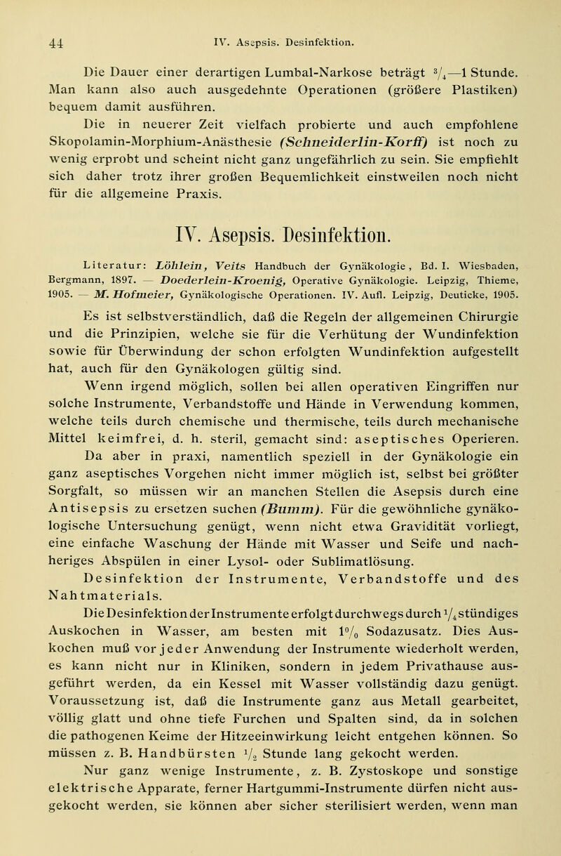 Die Dauer einer derartigen Lumbal-Narkose beträgt 3/4—1 Stunde. Man kann also auch ausgedehnte Operationen (größere Plastiken) bequem damit ausführen. Die in neuerer Zeit vielfach probierte und auch empfohlene Skopolamin-Morphium-Anästhesie (Schneiderlin-Korff) ist noch zu wenig erprobt und scheint nicht ganz ungefährlich zu sein. Sie empfiehlt sich daher trotz ihrer großen Bequemlichkeit einstweilen noch nicht für die allgemeine Praxis. IV. Asepsis. Desinfektion. Literatur: Löhlein, Veits Handbuch der Gynäkologie, Bd. I. Wiesbaden, Bergmann, 1897. — Doederlein-Kroenig, Operative Gynäkologie. Leipzig, Thieme, 1905. — M. Hofmeier, Gynäkologische Operationen. IV. Aufl. Leipzig, Deuticke, 1905. Es ist selbstverständlich, daß die Regeln der allgemeinen Chirurgie und die Prinzipien, welche sie für die Verhütung der Wundinfektion sowie für Überwindung der schon erfolgten Wundinfektion aufgestellt hat, auch für den Gynäkologen gültig sind. Wenn irgend möglich, sollen bei allen operativen Eingriffen nur solche Instrumente, Verbandstoffe und Hände in Verwendung kommen, welche teils durch chemische und thermische, teils durch mechanische Mittel keimfrei, d. h. steril, gemacht sind: aseptisches Operieren. Da aber in praxi, namentlich speziell in der Gynäkologie ein ganz aseptisches Vorgehen nicht immer möglich ist, selbst bei größter Sorgfalt, so müssen wir an manchen Stellen die Asepsis durch eine Antisepsis zu ersetzen suchen (Bumm). Für die gewöhnliche gynäko- logische Untersuchung genügt, wenn nicht etwa Gravidität vorliegt, eine einfache Waschung der Hände mit Wasser und Seife und nach- heriges Abspülen in einer Lysol- oder Sublimatlösung. Desinfektion der Instrumente, Verbandstoffe und des Nahtmaterials. Die Desinfektion der Instrumente erfolgt durchwegs durch x/4 stündiges Auskochen in Wasser, am besten mit 1% Sodazusatz. Dies Aus- kochen muß vor jeder Anwendung der Instrumente wiederholt werden, es kann nicht nur in Kliniken, sondern in jedem Privathause aus- geführt werden, da ein Kessel mit Wasser vollständig dazu genügt. Voraussetzung ist, daß die Instrumente ganz aus Metall gearbeitet, völlig glatt und ohne tiefe Furchen und Spalten sind, da in solchen die pathogenen Keime der Hitzeeinwirkung leicht entgehen können. So müssen z. B. Handbürsten 7a Stunde lang gekocht werden. Nur ganz wenige Instrumente, z. B. Zystoskope und sonstige elektrische Apparate, ferner Hartgummi-Instrumente dürfen nicht aus- gekocht werden, sie können aber sicher sterilisiert werden, wenn man