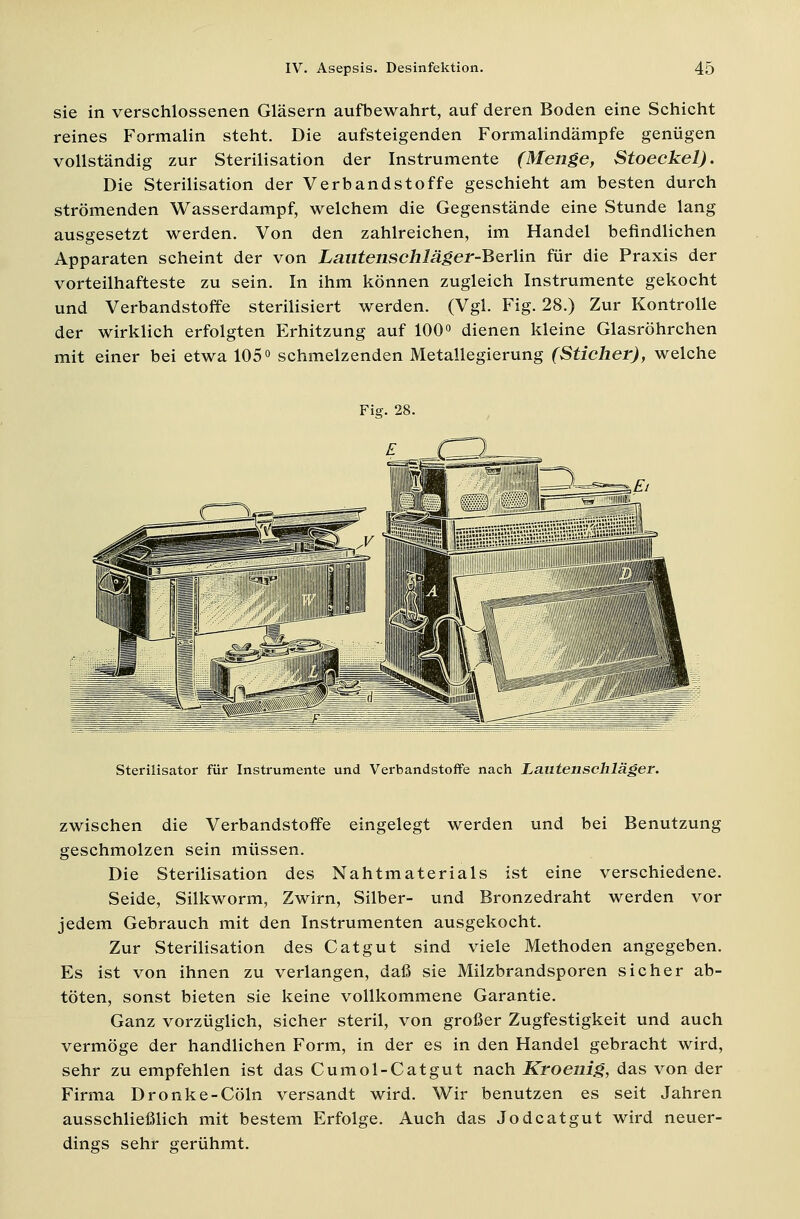 sie in verschlossenen Gläsern aufbewahrt, auf deren Boden eine Schicht reines Formalin steht. Die aufsteigenden Formalindämpfe genügen vollständig zur Sterilisation der Instrumente (Menge, Stoeckel). Die Sterilisation der Verbandstoffe geschieht am besten durch strömenden Wasserdampf, welchem die Gegenstände eine Stunde lang ausgesetzt werden. Von den zahlreichen, im Handel befindlichen Apparaten scheint der von Lmitenschläger-Berlin für die Praxis der vorteilhafteste zu sein. In ihm können zugleich Instrumente gekocht und Verbandstoffe sterilisiert werden. (Vgl. Fig. 28.) Zur Kontrolle der wirklich erfolgten Erhitzung auf 100° dienen kleine Glasröhrchen mit einer bei etwa 105° schmelzenden Metallegierung (Sticher), welche Fig. 28. Sterilisator für Instrumente und Verbandstoffe nach Lautenschläger. zwischen die Verbandstoffe eingelegt werden und bei Benutzung geschmolzen sein müssen. Die Sterilisation des Nahtmaterials ist eine verschiedene. Seide, Silkworm, Zwirn, Silber- und Bronzedraht werden vor jedem Gebrauch mit den Instrumenten ausgekocht. Zur Sterilisation des Catgut sind viele Methoden angegeben. Es ist von ihnen zu verlangen, daß sie Milzbrandsporen sicher ab- töten, sonst bieten sie keine vollkommene Garantie. Ganz vorzüglich, sicher steril, von großer Zugfestigkeit und auch vermöge der handlichen Form, in der es in den Handel gebracht wird, sehr zu empfehlen ist das Cumol-Catgut nach Kroenig, das von der Firma Dronke-Cöln versandt wird. Wir benutzen es seit Jahren ausschließlich mit bestem Erfolge. Auch das Jodcatgut wird neuer- dings sehr gerühmt.