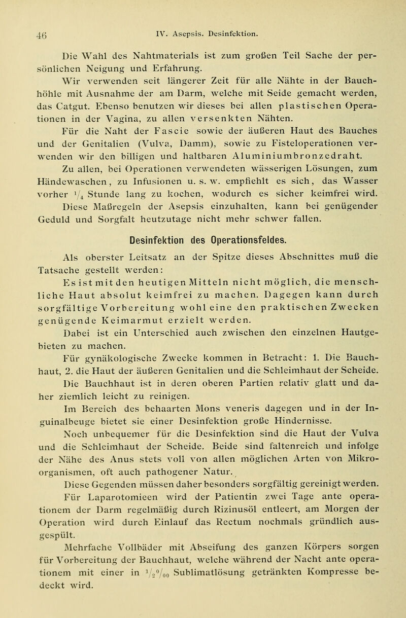 Die Wahl des Nahtmaterials ist zum großen Teil Sache der per- sönlichen Neigung und Erfahrung. Wir verwenden seit längerer Zeit für alle Nähte in der Bauch- höhle mit Ausnahme der am Darm, welche mit Seide gemacht werden, das Catgut. Ebenso benutzen wir dieses bei allen plastischen Opera- tionen in der Vagina, zu allen versenkten Nähten. Für die Naht der Fascie sowie der äußeren Haut des Bauches und der Genitalien (Vulva, Damm), sowie zu Fisteloperationen ver- wenden wir den billigen und haltbaren Aluminiumbronzedraht. Zu allen, bei Operationen verwendeten wässerigen Lösungen, zum Händewaschen, zu Infusionen u. s. w. empfiehlt es sich, das Wasser vorher 1/i Stunde lang zu kochen, wodurch es sicher keimfrei wird. Diese Maßregeln der Asepsis einzuhalten, kann bei genügender Geduld und Sorgfalt heutzutage nicht mehr schwer fallen. Desinfektion des Operationsfeldes. Als oberster Leitsatz an der Spitze dieses Abschnittes muß die Tatsache gestellt werden: Esistmitden heutigen Mitteln nicht möglich, die mensch- liche Haut absolut keimfrei zu machen. Dagegen kann durch sorgfältige Vorbereitung wohl eine den praktischen Zwecken genügende Keimarmut erzielt werden. Dabei ist ein Unterschied auch zwischen den einzelnen Hautge- bieten zu machen. Für gynäkologische Zwecke kommen in Betracht: 1. Die Bauch- haut, 2. die Haut der äußeren Genitalien und die Schleimhaut der Scheide. Die Bauchhaut ist in deren oberen Partien relativ glatt und da- her ziemlich leicht zu reinigen. Im Bereich des behaarten Mons veneris dagegen und in der In- guinalbeuge bietet sie einer Desinfektion große Hindernisse. Noch unbequemer für die Desinfektion sind die Haut der Vulva und die Schleimhaut der Scheide. Beide sind faltenreich und infolge der Nähe des Anus stets voll von allen möglichen Arten von Mikro- organismen, oft auch pathogener Natur. Diese Gegenden müssen daher besonders sorgfältig gereinigt werden. Für Laparotomieen wird der Patientin zwei Tage ante opera- tionem der Darm regelmäßig durch Rizinusöl entleert, am Morgen der Operation wird durch Einlauf das Rectum nochmals gründlich aus- gespült. Mehrfache Vollbäder mit Abseifung des ganzen Körpers sorgen für Vorbereitung der Bauchhaut, welche während der Nacht ante opera- tionem mit einer in 1/2°/00 Sublimatlösung getränkten Kompresse be- deckt wird.
