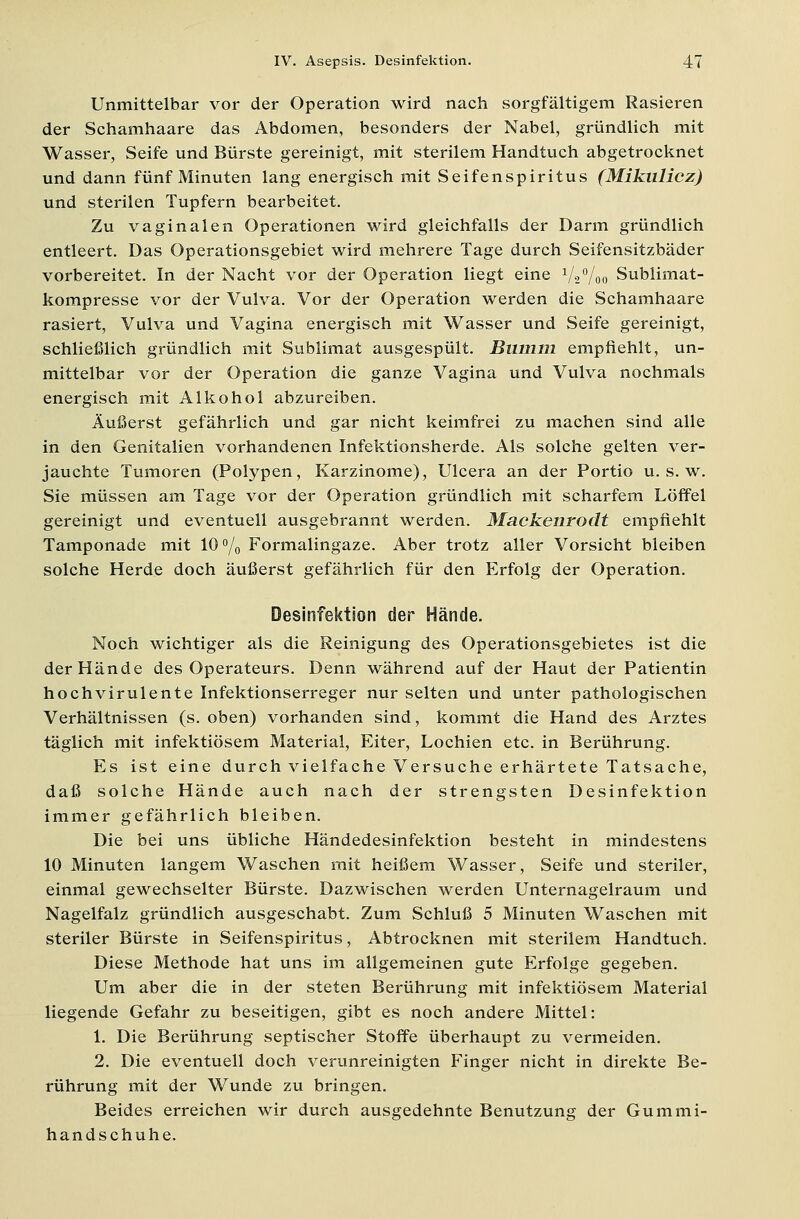 Unmittelbar vor der Operation wird nach sorgfältigem Rasieren der Schamhaare das Abdomen, besonders der Nabel, gründlich mit Wasser, Seife und Bürste gereinigt, mit sterilem Handtuch abgetrocknet und dann fünf Minuten lang energisch mit Seifenspiritus (Mikulicz) und sterilen Tupfern bearbeitet. Zu vaginalen Operationen wird gleichfalls der Darm gründlich entleert. Das Operationsgebiet wird mehrere Tage durch Seifensitzbäder vorbereitet. In der Nacht vor der Operation liegt eine 1/2%o Sublimat- kompresse vor der Vulva. Vor der Operation werden die Schamhaare rasiert, Vulva und Vagina energisch mit Wasser und Seife gereinigt, schließlich gründlich mit Sublimat ausgespült. Bumm empfiehlt, un- mittelbar vor der Operation die ganze Vagina und Vulva nochmals energisch mit Alkohol abzureiben. Äußerst gefährlich und gar nicht keimfrei zu machen sind alle in den Genitalien vorhandenen Infektionsherde. Als solche gelten ver- jauchte Tumoren (Polypen, Karzinome), Ulcera an der Portio u. s. w. Sie müssen am Tage vor der Operation gründlich mit scharfem Löffel gereinigt und eventuell ausgebrannt werden. Mackenrodt empfiehlt Tamponade mit 10% Formalingaze. Aber trotz aller Vorsicht bleiben solche Herde doch äußerst gefährlich für den Erfolg der Operation. Desinfektion der Hände. Noch wichtiger als die Reinigung des Operationsgebietes ist die der Hände des Operateurs. Denn während auf der Haut der Patientin hochvirulente Infektionserreger nur selten und unter pathologischen Verhältnissen (s. oben) vorhanden sind, kommt die Hand des Arztes täglich mit infektiösem Material, Eiter, Lochien etc. in Berührung. Es ist eine durch vielfache Versuche erhärtete Tatsache, daß solche Hände auch nach der strengsten Desinfektion immer gefährlich bleiben. Die bei uns übliche Händedesinfektion besteht in mindestens 10 Minuten langem Waschen mit heißem Wasser, Seife und steriler, einmal gewechselter Bürste. Dazwischen werden Unternagelraum und Nagelfalz gründlich ausgeschabt. Zum Schluß 5 Minuten Waschen mit steriler Bürste in Seifenspiritus, Abtrocknen mit sterilem Handtuch. Diese Methode hat uns im allgemeinen gute Erfolge gegeben. Um aber die in der steten Berührung mit infektiösem Material liegende Gefahr zu beseitigen, gibt es noch andere Mittel: 1. Die Berührung septischer Stoffe überhaupt zu vermeiden. 2. Die eventuell doch verunreinigten Finger nicht in direkte Be- rührung mit der Wunde zu bringen. Beides erreichen wir durch ausgedehnte Benutzung der Gummi- handschuhe.