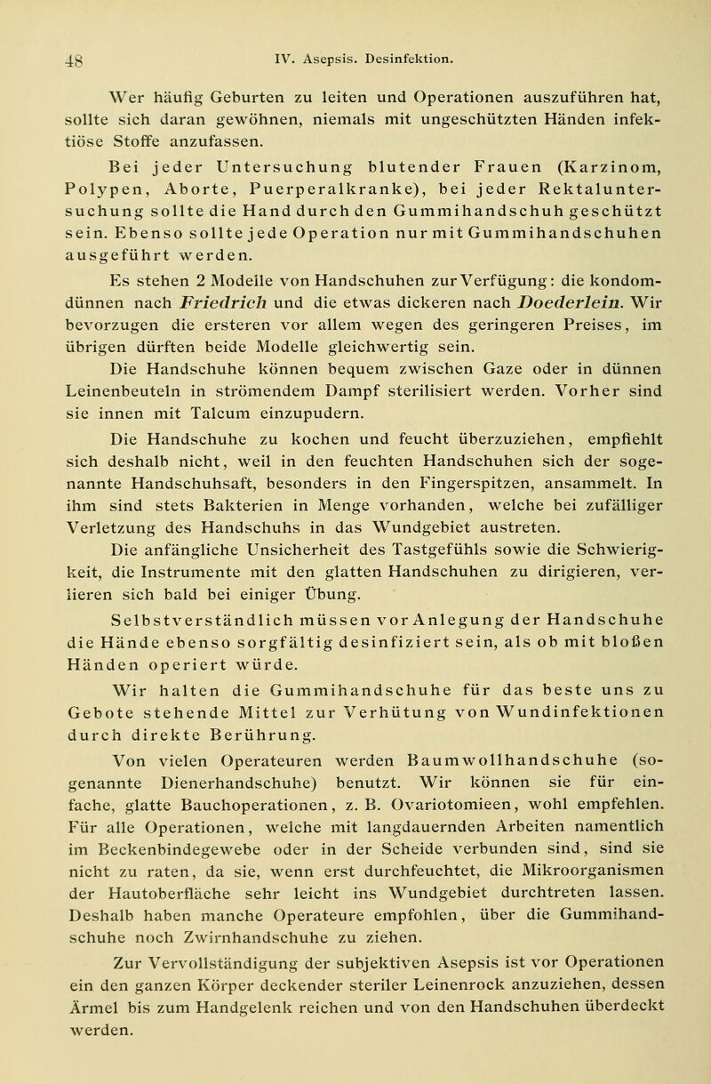 Wer häufig Geburten zu leiten und Operationen auszuführen hat, sollte sich daran gewöhnen, niemals mit ungeschützten Händen infek- tiöse Stoffe anzufassen. Bei jeder Untersuchung blutender Frauen (Karzinom, Polypen, Aborte, Puerperalkranke), bei jeder Rektalunter- suchung sollte die Hand durch den Gummihandschuh geschützt sein. Ebenso sollte jede Operation nur mit Gummihandschuhen ausgeführt werden. Es stehen 2 Modelle von Handschuhen zur Verfügung: die kondom- dünnen nach Friedrich und die etwas dickeren nach Doederlein. Wir bevorzugen die ersteren vor allem wegen des geringeren Preises, im übrigen dürften beide Modelle gleichwertig sein. Die Handschuhe können bequem zwischen Gaze oder in dünnen Leinenbeuteln in strömendem Dampf sterilisiert werden. Vorher sind sie innen mit Talcum einzupudern. Die Handschuhe zu kochen und feucht überzuziehen, empfiehlt sich deshalb nicht, weil in den feuchten Handschuhen sich der soge- nannte Handschuhsaft, besonders in den Fingerspitzen, ansammelt. In ihm sind stets Bakterien in Menge vorhanden, welche bei zufälliger Verletzung des Handschuhs in das Wundgebiet austreten. Die anfängliche Unsicherheit des Tastgefühls sowie die Schwierig- keit, die Instrumente mit den glatten Handschuhen zu dirigieren, ver- lieren sich bald bei einiger Übung. Selbstverständlich müssen vor Anlegung der Handschuhe die Hände ebenso sorgfältig desinfiziert sein, als ob mit bloßen Händen operiert würde. Wir halten die Gummihandschuhe für das beste uns zu Gebote stehende Mittel zur Verhütung von Wundinfektionen durch direkte Berührung. Von vielen Operateuren werden Baumwollhandschuhe (so- genannte Dienerhandschuhe) benutzt. Wir können sie für ein- fache, glatte Bauchoperationen, z.B. Ovariotomieen, wohl empfehlen. Für alle Operationen, welche mit langdauernden Arbeiten namentlich im Beckenbindegewebe oder in der Scheide verbunden sind, sind sie nicht zu raten, da sie, wenn erst durchfeuchtet, die Mikroorganismen der Hautoberfläche sehr leicht ins Wundgebiet durchtreten lassen. Deshalb haben manche Operateure empfohlen, über die Gummihand- schuhe noch Zwirnhandschuhe zu ziehen. Zur Vervollständigung der subjektiven Asepsis ist vor Operationen ein den ganzen Körper deckender steriler Leinenrock anzuziehen, dessen Ärmel bis zum Handgelenk reichen und von den Handschuhen überdeckt werden.