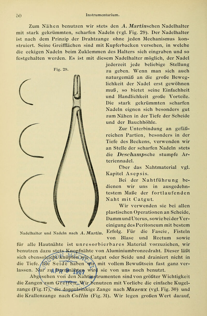 Zum Nähen benutzen wir stets den A. Martinschen Nadelhalter mit stark gekrümmten, scharfen Nadeln (vgl. Fig. 29). Der Nadelhalter ist nach dem Prinzip der Drahtzange ohne jeden Mechanismus kon- struiert. Seine Greifflächen sind mit Kupferbacken versehen, in welche die eckigen Nadeln beim Zuklemmen des Halters sich eingraben und so festgehalten werden. Es ist mit diesem Nadelhalter möglich, der Nadel jederzeit jede beliebige Stellung Fl»* 29, zu geben. Wenn man sich auch naturgemäß an die große Beweg- lichkeit der Nadel erst gewöhnen muß, so bietet seine Einfachheit und Handlichkeit große Vorteile. Die stark gekrümmten scharfen Nadeln eignen sich besonders gut zum Nähen in der Tiefe der Scheide und der Bauchhöhle. Zur Unterbindung an gefäß- reichen Partien, besonders in der Tiefe des Beckens, verwenden wir an Stelle der scharfen Nadeln stets die Deschampsche stumpfe Ar- teriennadel. Über das Nahtmaterial vgl. Kapitel Asepsis. Bei der Nahtführung be- dienen wir uns in ausgedehn- testem Maße der fortlaufenden Naht mit Catgut. Wir verwenden sie bei allen plastischen Operationen an Scheide, Damm und Uterus, sowiebei der Ver- einigung des Peritoneum mit bestem Erfolg. Für die Fascie, Fisteln von Blase und Rectum sowie für alle Hautnähte ist unresorbierbares Material vorzuziehen, wir benutzen dazu stfits-Kaupfnähte von Aluminiumbronzedraht. Dieser läßt sich ebenso)^c^^KnüpTwiö^^\Catgut oder Seide und drainiert nicht in die Tiefe./Löte Sei^enäben~T^ir\ mit vollem Bewußtsein fast ganz ver- lassen. Nnif/ ziß Pppiffaäht&i» wir« sie von uns noch benutzt. Abgesehen von den Nahtjjsis/trumenten sind von größter Wichtigkeit die Zangen\um GTe^f^TT^\5(ir^enutzen mit Vorliebe die einfache Kugel- zange (Fig. 17i^-riia dopp-atj^ffTkigR Zange nach Muzeiix (vgl. Fig. 30) und die Krallenzange nach Collin (Fig. 31). Wir legen großen Wert darauf, Nadelhalter und Nadeln nach A. Martin.