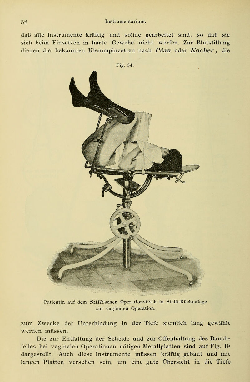 daß alle Instrumente kräftig und solide gearbeitet sind, so daß sie sich beim Einsetzen in harte Gewebe nicht werfen. Zur Blutstillung dienen die bekannten Klemmpinzetten nach Peati oder Kocher, die Fig. 34. Patientin auf dem Stilleschen Operationstisch in Steiß-Rückenlage zur vaginalen Operation. zum Zwecke der Unterbindung in der Tiefe ziemlich lang gewählt werden müssen. Die zur Entfaltung der Scheide und zur Offenhaltung des Bauch- felles bei vaginalen Operationen nötigen Metallplatten sind auf Fig. 19 dargestellt. Auch diese Instrumente müssen kräftig gebaut und mit langen Platten versehen sein, um eine gute Übersicht in die Tiefe