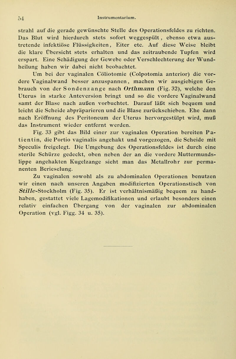 strahl auf die gerade gewünschte Stelle des Operationsfeldes zu richten. Das Blut wird hierdurch stets sofort weggespült, ebenso etwa aus- tretende infektiöse Flüssigkeiten, Eiter etc. Auf diese Weise bleibt die klare Übersicht stets erhalten und das zeitraubende Tupfen wird erspart. Eine Schädigung der Gewebe oder Verschlechterung der Wund- heilung haben wir dabei nicht beobachtet. Um bei der vaginalen Cöliotomie (Colpotomia anterior) die vor- dere Vaginalwand besser anzuspannen, machen wir ausgiebigen Ge- brauch von der Sondenzange nach Orthmann (Fig. 32), welche den Uterus in starke Anteversion bringt und so die vordere Vaginalwand samt der Blase nach außen vorbuchtet. Darauf läßt sich bequem und leicht die Scheide abpräparieren und die Blase zurückschieben. Ehe dann nach Eröffnung des Peritoneum der Uterus hervorgestülpt wird, muß das Instrument wieder entfernt werden. Fig. 33 gibt das Bild einer zur vaginalen Operation bereiten Pa- tientin, die Portio vaginalis angehakt und vorgezogen, die Scheide mit Speculis freigelegt. Die Umgebung des Operationsfeldes ist durch eine sterile Schürze gedeckt, oben neben der an die vordere Muttermunds- lippe angehakten Kugelzange sieht man das Metallrohr zur perma- nenten Berieselung. Zu vaginalen sowohl als zu abdominalen Operationen benutzen wir einen nach unseren Angaben modifizierten Operationstisch von SülZe-Stockholm (Fig. 35). Er ist verhältnismäßig bequem zu hand- haben, gestattet viele Lagemodifikationen und erlaubt besonders einen relativ einfachen Übergang von der vaginalen zur abdominalen Operation (vgl. Figg. 34 u. 35).