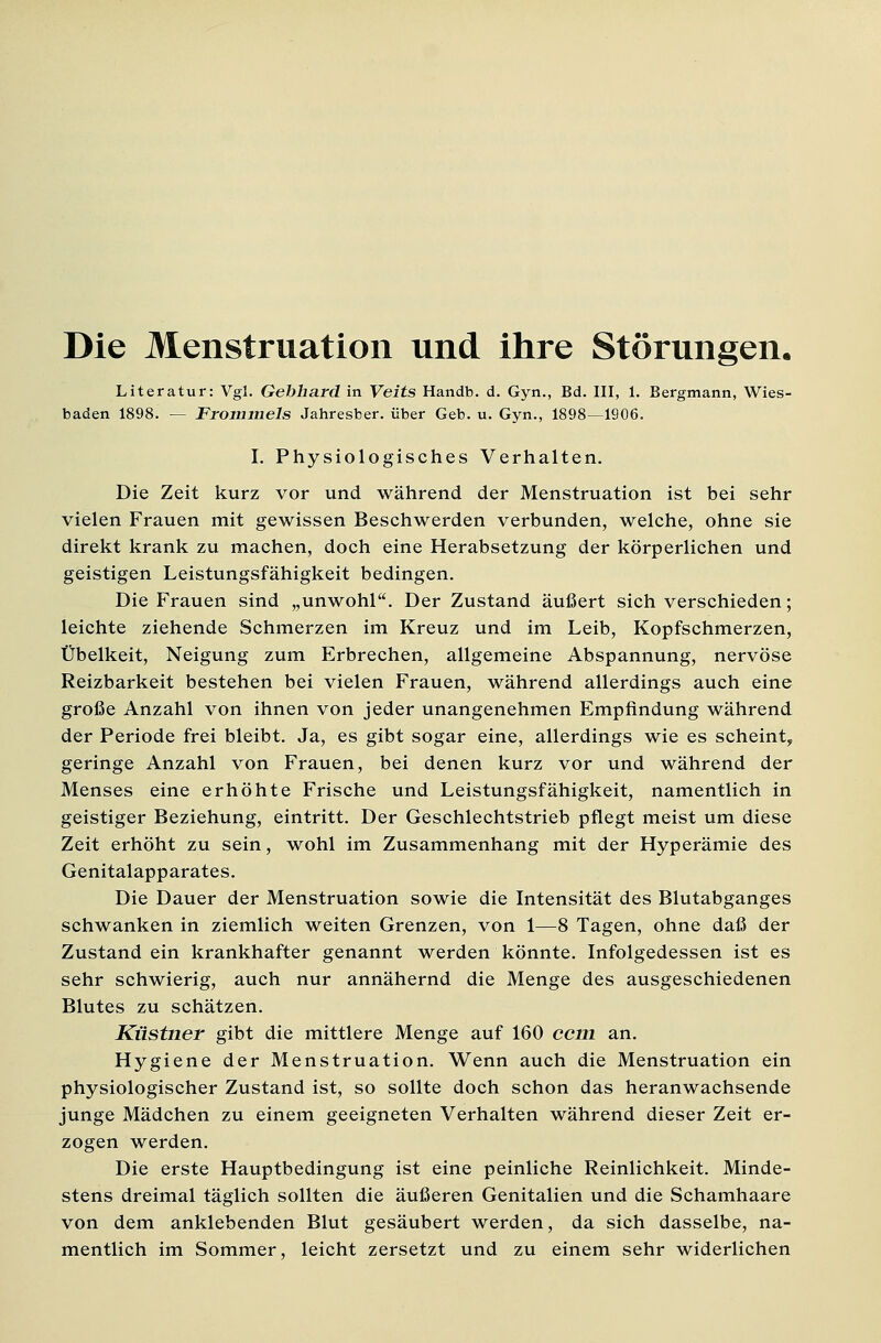 Die Menstruation und ihre Störungen. Literatur: Vgl. Gebhard in Veits Handb. d. Gyn., Bd. III, 1. Bergmann, Wies- baden 1898. — Frommeis Jahresber. über Geb. u. Gyn., 1898—1906. I. Physiologisches Verhalten. Die Zeit kurz vor und während der Menstruation ist bei sehr vielen Frauen mit gewissen Beschwerden verbunden, welche, ohne sie direkt krank zu machen, doch eine Herabsetzung der körperlichen und geistigen Leistungsfähigkeit bedingen. Die Frauen sind „unwohl. Der Zustand äußert sich verschieden; leichte ziehende Schmerzen im Kreuz und im Leib, Kopfschmerzen, Übelkeit, Neigung zum Erbrechen, allgemeine Abspannung, nervöse Reizbarkeit bestehen bei vielen Frauen, während allerdings auch eine große Anzahl von ihnen von jeder unangenehmen Empfindung während der Periode frei bleibt. Ja, es gibt sogar eine, allerdings wie es scheint, geringe Anzahl von Frauen, bei denen kurz vor und während der Menses eine erhöhte Frische und Leistungsfähigkeit, namentlich in geistiger Beziehung, eintritt. Der Geschlechtstrieb pflegt meist um diese Zeit erhöht zu sein, wohl im Zusammenhang mit der Hyperämie des Genitalapparates. Die Dauer der Menstruation sowie die Intensität des Blutabganges schwanken in ziemlich weiten Grenzen, von 1—8 Tagen, ohne daß der Zustand ein krankhafter genannt werden könnte. Infolgedessen ist es sehr schwierig, auch nur annähernd die Menge des ausgeschiedenen Blutes zu schätzen. Küstner gibt die mittlere Menge auf 160 ccm an. Hygiene der Menstruation. Wenn auch die Menstruation ein physiologischer Zustand ist, so sollte doch schon das heranwachsende junge Mädchen zu einem geeigneten Verhalten während dieser Zeit er- zogen werden. Die erste Hauptbedingung ist eine peinliche Reinlichkeit. Minde- stens dreimal täglich sollten die äußeren Genitalien und die Schamhaare von dem anklebenden Blut gesäubert werden, da sich dasselbe, na- mentlich im Sommer, leicht zersetzt und zu einem sehr widerlichen