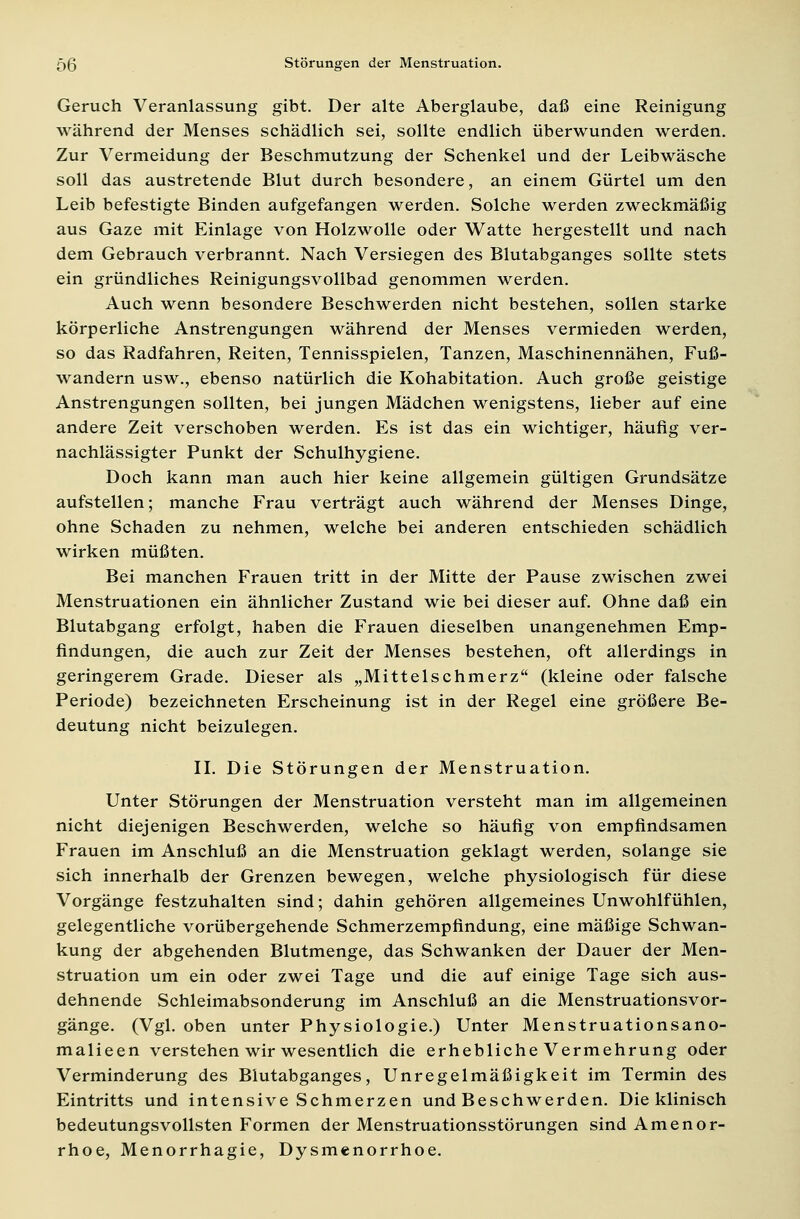 Geruch Veranlassung gibt. Der alte Aberglaube, daß eine Reinigung während der Menses schädlich sei, sollte endlich überwunden werden. Zur Vermeidung der Beschmutzung der Schenkel und der Leibwäsche soll das austretende Blut durch besondere, an einem Gürtel um den Leib befestigte Binden aufgefangen werden. Solche werden zweckmäßig aus Gaze mit Einlage von Holzwolle oder Watte hergestellt und nach dem Gebrauch verbrannt. Nach Versiegen des Blutabganges sollte stets ein gründliches Reinigungsvollbad genommen werden. Auch wenn besondere Beschwerden nicht bestehen, sollen starke körperliche Anstrengungen während der Menses vermieden werden, so das Radfahren, Reiten, Tennisspielen, Tanzen, Maschinennähen, Fuß- wandern usw., ebenso natürlich die Kohabitation. Auch große geistige Anstrengungen sollten, bei jungen Mädchen wenigstens, lieber auf eine andere Zeit verschoben werden. Es ist das ein wichtiger, häufig ver- nachlässigter Punkt der Schulhygiene. Doch kann man auch hier keine allgemein gültigen Grundsätze aufstellen; manche Frau verträgt auch während der Menses Dinge, ohne Schaden zu nehmen, welche bei anderen entschieden schädlich wirken müßten. Bei manchen Frauen tritt in der Mitte der Pause zwischen zwei Menstruationen ein ähnlicher Zustand wie bei dieser auf. Ohne daß ein Blutabgang erfolgt, haben die Frauen dieselben unangenehmen Emp- findungen, die auch zur Zeit der Menses bestehen, oft allerdings in geringerem Grade. Dieser als „Mittelschmerz (kleine oder falsche Periode) bezeichneten Erscheinung ist in der Regel eine größere Be- deutung nicht beizulegen. IL Die Störungen der Menstruation. Unter Störungen der Menstruation versteht man im allgemeinen nicht diejenigen Beschwerden, welche so häufig von empfindsamen Frauen im Anschluß an die Menstruation geklagt werden, solange sie sich innerhalb der Grenzen bewegen, welche physiologisch für diese Vorgänge festzuhalten sind; dahin gehören allgemeines Unwohlfühlen, gelegentliche vorübergehende Schmerzempfindung, eine mäßige Schwan- kung der abgehenden Blutmenge, das Schwanken der Dauer der Men- struation um ein oder zwei Tage und die auf einige Tage sich aus- dehnende Schleimabsonderung im Anschluß an die Menstruationsvor- gänge. (Vgl. oben unter Physiologie.) Unter Menstruationsano- malieen verstehen wir wesentlich die erhebliche Vermehrung oder Verminderung des Blutabganges, Unregelmäßigkeit im Termin des Eintritts und intensive Schmerzen und Beschwerden. Die klinisch bedeutungsvollsten Formen der Menstruationsstörungen sind Amenor- rhoe, Menorrhagie, Dysmenorrhoe.