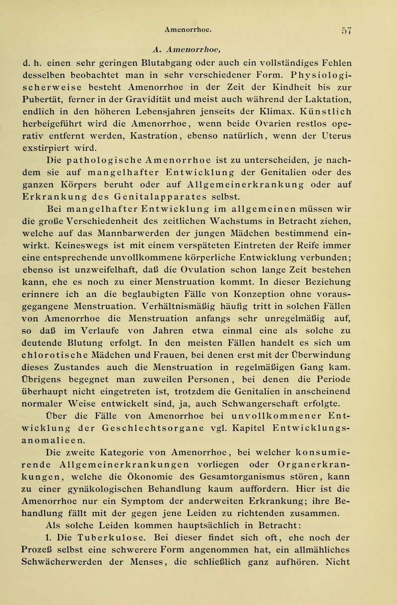 A. Amenorrhoe, d. h. einen sehr geringen Blutabgang oder auch ein vollständiges Fehlen desselben beobachtet man in sehr verschiedener Form. Physiologi- scherweise besteht Amenorrhoe in der Zeit der Kindheit bis zur Pubertät, ferner in der Gravidität und meist auch während der Laktation, endlich in den höheren Lebensjahren jenseits der Klimax. Künstlich herbeigeführt wird die Amenorrhoe, wenn beide Ovarien restlos ope- rativ entfernt werden, Kastration, ebenso natürlich, wenn der Uterus exstirpiert wird. Die pathologische Amenorrhoe ist zu unterscheiden, je nach- dem sie auf mangelhafter Entwicklung der Genitalien oder des ganzen Körpers beruht oder auf Allgemeinerkrankung oder auf Erkrankung des Genitalapparates selbst. Bei mangelhafter Entwicklung im allgemeinen müssen wir die große Verschiedenheit des zeitlichen Wachstums in Betracht ziehen, welche auf das Mannbarwerden der jungen Mädchen bestimmend ein- wirkt. Keineswegs ist mit einem verspäteten Eintreten der Reife immer eine entsprechende unvollkommene körperliche Entwicklung verbunden; ebenso ist unzweifelhaft, daß die Ovulation schon lange Zeit bestehen kann, ehe es noch zu einer Menstruation kommt. In dieser Beziehung erinnere ich an die beglaubigten Fälle von Konzeption ohne voraus- gegangene Menstruation. Verhältnismäßig häufig tritt in solchen Fällen von Amenorrhoe die Menstruation anfangs sehr unregelmäßig auf, so daß im Verlaufe von Jahren etwa einmal eine als solche zu deutende Blutung erfolgt. In den meisten Fällen handelt es sich um chlorotische Mädchen und Frauen, bei denen erst mit der Überwindung dieses Zustandes auch die Menstruation in regelmäßigen Gang kam. Übrigens begegnet man zuweilen Personen, bei denen die Periode überhaupt nicht eingetreten ist, trotzdem die Genitalien in anscheinend normaler Weise entwickelt sind, ja, auch Schwangerschaft erfolgte. Über die Fälle von Amenorrhoe bei unvollkommener Ent- wicklung der Geschlechtsorgane vgl. Kapitel Entwicklungs- anomalieen. Die zweite Kategorie von Amenorrhoe, bei welcher konsumie- rende Allgemeinerkrankungen vorliegen oder Organerkran- kungen, welche die Ökonomie des Gesamtorganismus stören, kann zu einer gynäkologischen Behandlung kaum auffordern. Hier ist die Amenorrhoe nur ein Symptom der anderweiten Erkrankung; ihre Be- handlung fällt mit der gegen jene Leiden zu richtenden zusammen. Als solche Leiden kommen hauptsächlich in Betracht: 1. Die Tuberkulose. Bei dieser findet sich oft, ehe noch der Prozeß selbst eine schwerere Form angenommen hat, ein allmähliches Schwächerwerden der Menses, die schließlich ganz aufhören. Nicht