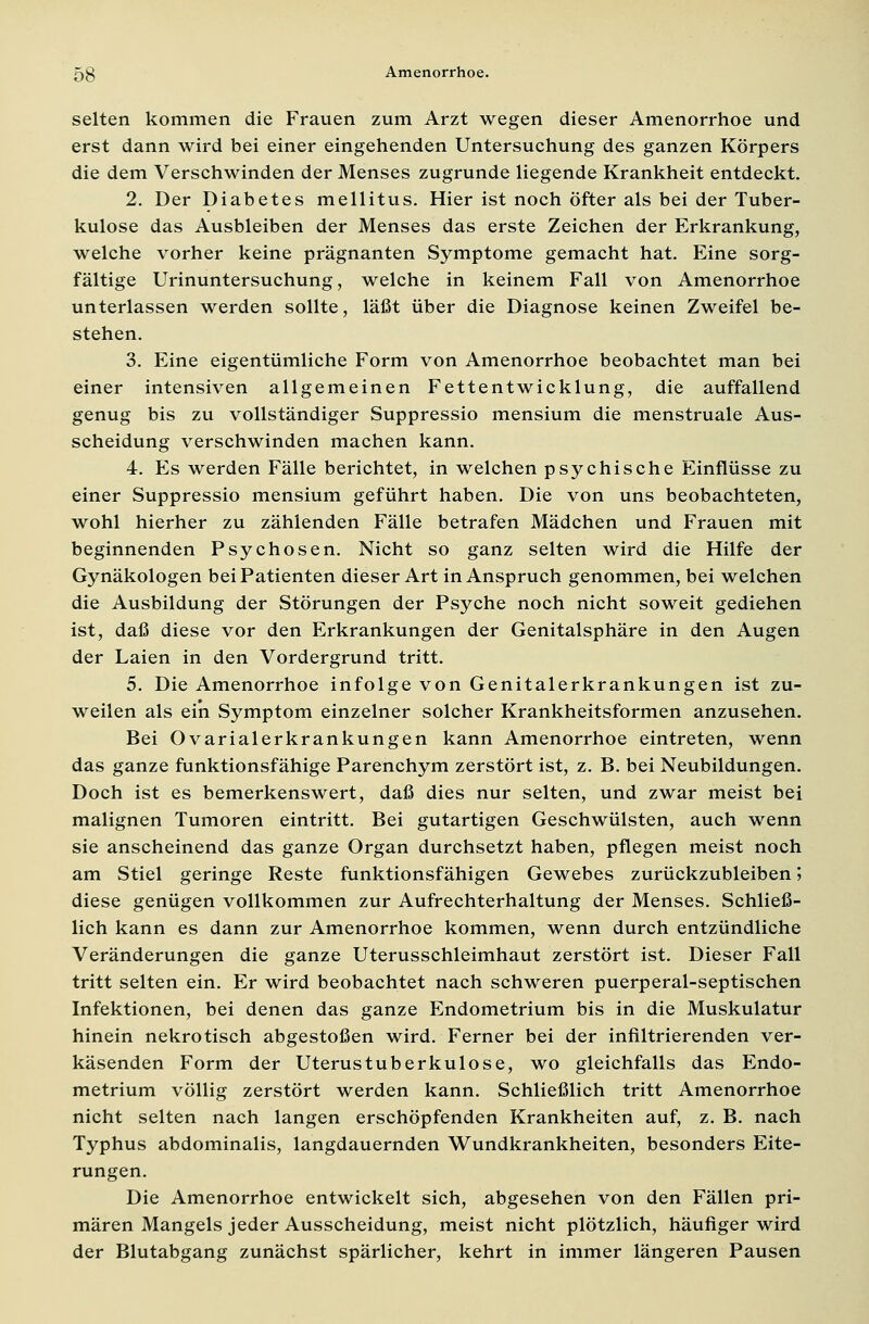 selten kommen die Frauen zum Arzt wegen dieser Amenorrhoe und erst dann wird bei einer eingehenden Untersuchung des ganzen Körpers die dem Verschwinden der Menses zugrunde liegende Krankheit entdeckt. 2. Der Diabetes mellitus. Hier ist noch öfter als bei der Tuber- kulose das Ausbleiben der Menses das erste Zeichen der Erkrankung, welche vorher keine prägnanten Symptome gemacht hat. Eine sorg- fältige Urinuntersuchung, welche in keinem Fall von Amenorrhoe unterlassen werden sollte, läßt über die Diagnose keinen Zweifel be- stehen. 3. Eine eigentümliche Form von Amenorrhoe beobachtet man bei einer intensiven allgemeinen Fettentwicklung, die auffallend genug bis zu vollständiger Suppressio mensium die menstruale Aus- scheidung verschwinden machen kann. 4. Es werden Fälle berichtet, in welchen psychische Einflüsse zu einer Suppressio mensium geführt haben. Die von uns beobachteten, wohl hierher zu zählenden Fälle betrafen Mädchen und Frauen mit beginnenden Psychosen. Nicht so ganz selten wird die Hilfe der Gynäkologen bei Patienten dieser Art in Anspruch genommen, bei welchen die Ausbildung der Störungen der Psyche noch nicht soweit gediehen ist, daß diese vor den Erkrankungen der Genitalsphäre in den Augen der Laien in den Vordergrund tritt. 5. Die Amenorrhoe infolge von Genitalerkrankungen ist zu- weilen als ein Symptom einzelner solcher Krankheitsformen anzusehen. Bei Ovarialerkrankungen kann Amenorrhoe eintreten, wenn das ganze funktionsfähige Parenchym zerstört ist, z. B. bei Neubildungen. Doch ist es bemerkenswert, daß dies nur selten, und zwar meist bei malignen Tumoren eintritt. Bei gutartigen Geschwülsten, auch wenn sie anscheinend das ganze Organ durchsetzt haben, pflegen meist noch am Stiel geringe Reste funktionsfähigen Gewebes zurückzubleiben 5 diese genügen vollkommen zur Aufrechterhaltung der Menses. Schließ- lich kann es dann zur Amenorrhoe kommen, wenn durch entzündliche Veränderungen die ganze Uterusschleimhaut zerstört ist. Dieser Fall tritt selten ein. Er wird beobachtet nach schweren puerperal-septischen Infektionen, bei denen das ganze Endometrium bis in die Muskulatur hinein nekrotisch abgestoßen wird. Ferner bei der infiltrierenden ver- käsenden Form der Uterustuberkulose, wo gleichfalls das Endo- metrium völlig zerstört werden kann. Schließlich tritt Amenorrhoe nicht selten nach langen erschöpfenden Krankheiten auf, z. B. nach Typhus abdominalis, langdauernden Wundkrankheiten, besonders Eite- rungen. Die Amenorrhoe entwickelt sich, abgesehen von den Fällen pri- mären Mangels jeder Ausscheidung, meist nicht plötzlich, häufiger wird der Blutabgang zunächst spärlicher, kehrt in immer längeren Pausen
