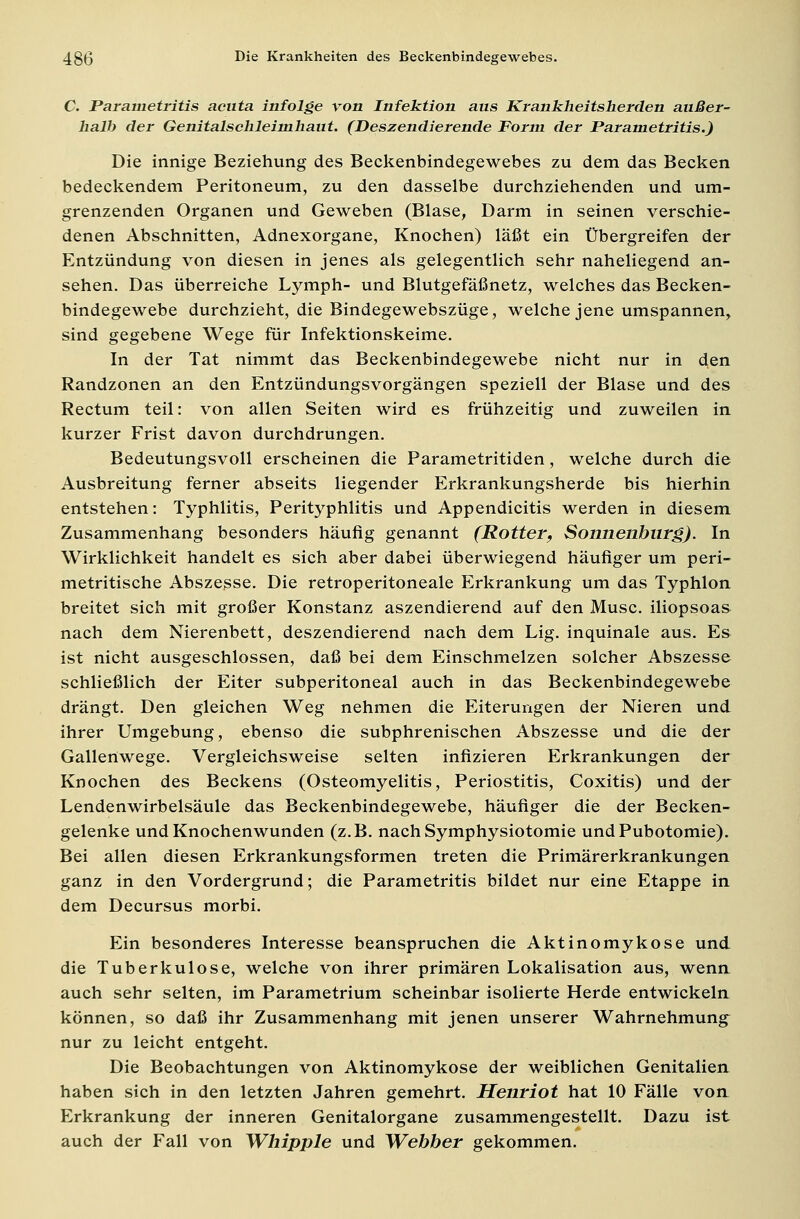 C. Parametritis acuta infolge von Infektion aus Krankheitsherden außer- halb der Genitalschleimhaut. (Deszendierende Form der Parametritis.) Die innige Beziehung des Beckenbindegewebes zu dem das Becken bedeckendem Peritoneum, zu den dasselbe durchziehenden und um- grenzenden Organen und Geweben (Blase, Darm in seinen verschie- denen Abschnitten, Adnexorgane, Knochen) läßt ein Übergreifen der Entzündung von diesen in jenes als gelegentlich sehr naheliegend an- sehen. Das überreiche Lymph- und Blutgefäßnetz, welches das Becken- bindegewebe durchzieht, die Bindegewebszüge, welche jene umspannen, sind gegebene Wege für Infektionskeime. In der Tat nimmt das Beckenbindegewebe nicht nur in dQen Randzonen an den Entzündungsvorgängen speziell der Blase und des Rectum teil: von allen Seiten wird es frühzeitig und zuweilen in kurzer Frist davon durchdrungen. Bedeutungsvoll erscheinen die Parametritiden, welche durch die Ausbreitung ferner abseits liegender Erkrankungsherde bis hierhin entstehen: Typhlitis, Perityphlitis und Appendicitis werden in diesem Zusammenhang besonders häufig genannt (Rotter, Sonnenburg). In Wirklichkeit handelt es sich aber dabei überwiegend häufiger um peri- metritische Abszesse. Die retroperitoneale Erkrankung um das Typhlon breitet sich mit großer Konstanz aszendierend auf den Muse, iliopsoas nach dem Nierenbett, deszendierend nach dem Lig. inquinale aus. Es ist nicht ausgeschlossen, daß bei dem Einschmelzen solcher Abszesse schließlich der Eiter subperitoneal auch in das Beckenbindegewebe drängt. Den gleichen Weg nehmen die Eiterungen der Nieren und ihrer Umgebung, ebenso die subphrenischen Abszesse und die der Gallertwege. Vergleichsweise selten infizieren Erkrankungen der Knochen des Beckens (Osteomyelitis, Periostitis, Coxitis) und der Lendenwirbelsäule das Beckenbindegewebe, häufiger die der Becken- gelenke und Knochenwunden (z.B. nachSymphysiotomie undPubotomie). Bei allen diesen Erkrankungsformen treten die Primärerkrankungen ganz in den Vordergrund; die Parametritis bildet nur eine Etappe in dem Decursus morbi. Ein besonderes Interesse beanspruchen die Aktinomykose und die Tuberkulose, welche von ihrer primären Lokalisation aus, wenn auch sehr selten, im Parametrium scheinbar isolierte Herde entwickeln können, so daß ihr Zusammenhang mit jenen unserer Wahrnehmung nur zu leicht entgeht. Die Beobachtungen von Aktinomykose der weiblichen Genitalien haben sich in den letzten Jahren gemehrt. Henriot hat 10 Fälle von Erkrankung der inneren Genitalorgane zusammengestellt. Dazu ist auch der Fall von Whipple und Webber gekommen.