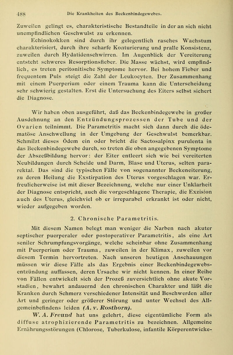 Zuweilen gelingt es, charakteristische Bestandteile in der an sich nicht unempfindlichen Geschwulst zu erkennen. Echinokokken sind durch ihr gelegentlich rasches Wachstum charakterisiert, durch ihre scharfe Konturierung und pralle Konsistenz, zuweilen durch Hydatidenschwirren. Im Augenblick der Vereiterung entsteht schweres Resorptionsfieber. Die Masse wächst, wird empfind- lich, es treten peritonitische Symptome hervor. Bei hohem Fieber und frequentem Puls steigt die Zahl der Leukocyten. Der Zusammenhang mit einem Puerperium oder einem Trauma kann die Unterscheidung sehr schwierig gestalten. Erst die Untersuchung des Eiters selbst sichert die Diagnose. Wir haben oben ausgeführt, daß das Beckenbindegewebe in großer Ausdehnung an den Entzündungsprozessen der Tube und der Ovarien teilnimmt. Die Parametritis macht sich dann durch die öde- matöse Anschwellung in der Umgebung der Geschwulst bemerkbar. Schmilzt dieses Ödem ein oder bricht die Sactosalpinx purulenta in das Beckenbindegewebe durch, so treten die oben angegebenen Symptome der Abszeßbildung hervor: der Eiter entleert sich wie bei vereiterten Neubildungen durch Scheide und Darm, Blase und Uterus, selten para- rektal. Das sind die typischen Fälle von sogenannter Beckeneiterung, zu deren Heilung die Exstirpation des Uterus vorgeschlagen war. Er- freulicherweise ist mit dieser Bezeichnung, welche nur einer Unklarheit der Diagnose entspricht, auch die vorgeschlagene Therapie, die Exzision auch des Uterus, gleichviel ob er irreparabel erkrankt ist oder nicht, wieder aufgegeben worden. 2. Chronische Parametritis. Mit diesem Namen belegt man weniger die Narben nach akuter septischer puerperaler oder postoperativer Parametritis, als eine Art seniler Schrumpfungsvorgänge, welche scheinbar ohne Zusammenhang mit Puerperium oder Trauma, zuweilen in der Klimax, zuweilen vor diesem Termin hervortreten. Nach unseren heutigen Anschauungen müssen wir diese Fälle als das Ergebnis einer Beckenbindegewebs- entzündung auffassen, deren Ursache wir nicht kennen. In einer Reihe von Fällen entwickelt sich der Prozeß zuversichtlich ohne akute Vor- stadien , bewahrt andauernd den chronischen Charakter und läßt die Kranken durch Schmerz verschiedener Intensität und Beschwerden aller Art und geringer oder größerer Störung und unter Wechsel des All- gemeinbefindens leiden (A.v.Rosthorn). W.A.Freund hat uns gelehrt, diese eigentümliche Form als diffuse atrophizierende Parametritis zu bezeichnen. Allgemeine »nährungsstörungen (Chlorose, Tuberkulose, infantile Körperentwicke-
