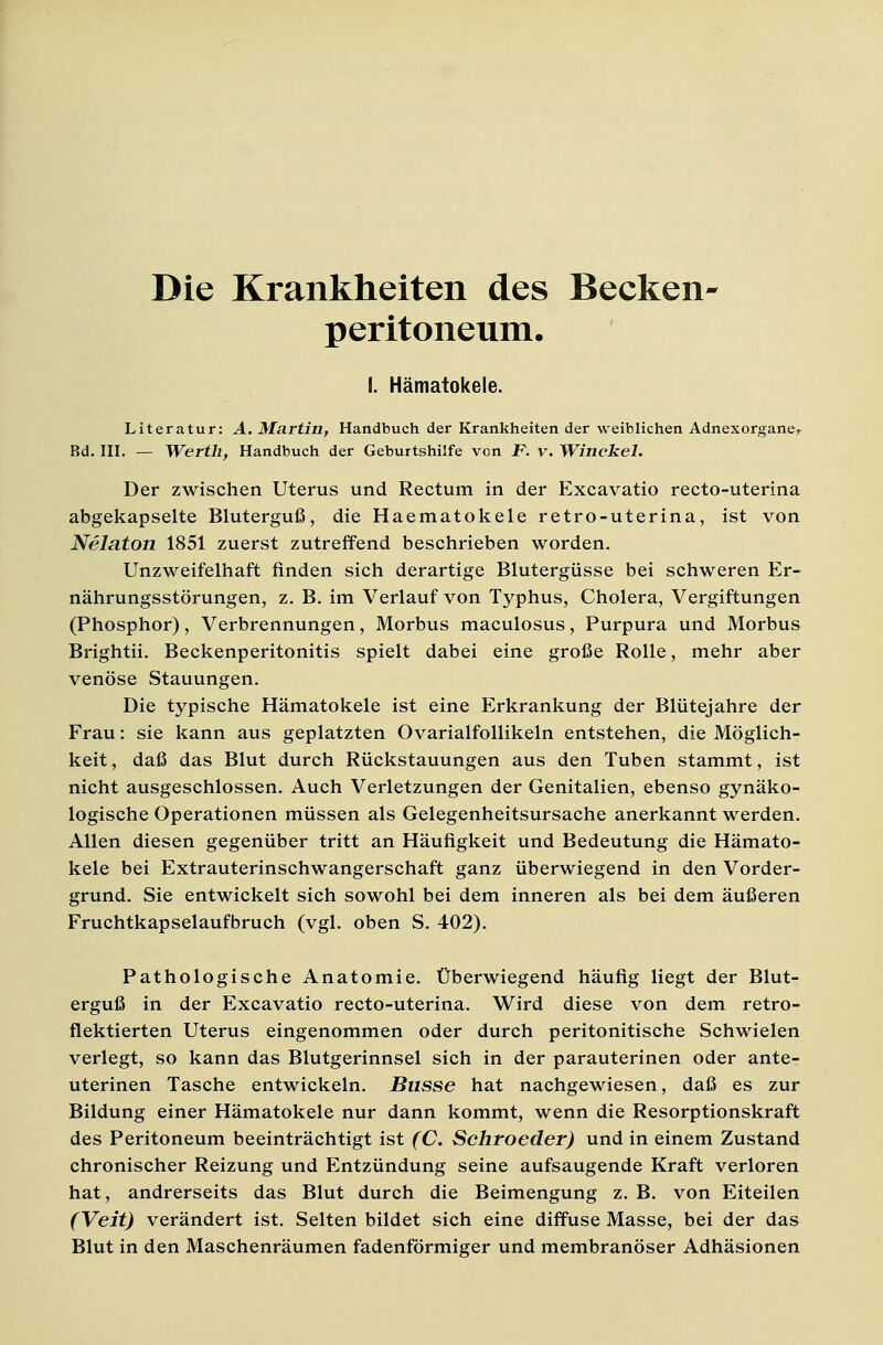 Die Krankheiten des Becken- Peritoneum. I. Hämatokele. Literatur: A. Martin, Handbuch der Krankheiten der weiblichen Adnexorgane^ Bd. III. — Werth, Handbuch der Geburtshilfe von jP. v. Winckel. Der zwischen Uterus und Rectum in der Excavatio recto-uterina abgekapselte Bluterguß, die Haematokele retro-uterina, ist von Nelaton 1851 zuerst zutreffend beschrieben worden. Unzweifelhaft finden sich derartige Blutergüsse bei schweren Er- nährungsstörungen, z. B. im Verlauf von Typhus, Cholera, Vergiftungen (Phosphor), Verbrennungen, Morbus maculosus, Purpura und Morbus Brightii. Beckenperitonitis spielt dabei eine große Rolle, mehr aber venöse Stauungen. Die typische Hämatokele ist eine Erkrankung der Blütejahre der Frau: sie kann aus geplatzten Ovarialfollikeln entstehen, die Möglich- keit, daß das Blut durch Rückstauungen aus den Tuben stammt, ist nicht ausgeschlossen. Auch Verletzungen der Genitalien, ebenso gynäko- logische Operationen müssen als Gelegenheitsursache anerkannt werden. Allen diesen gegenüber tritt an Häufigkeit und Bedeutung die Hämato- kele bei Extrauterinschwangerschaft ganz überwiegend in den Vorder- grund. Sie entwickelt sich sowohl bei dem inneren als bei dem äußeren Fruchtkapselaufbruch (vgl. oben S. 402). Pathologische Anatomie. Überwiegend häufig liegt der Blut- erguß in der Excavatio recto-uterina. Wird diese von dem retro- flektierten Uterus eingenommen oder durch peritonitische Schwielen verlegt, so kann das Blutgerinnsel sich in der parauterinen oder ante- uterinen Tasche entwickeln. Busse hat nachgewiesen, daß es zur Bildung einer Hämatokele nur dann kommt, wenn die Resorptionskraft des Peritoneum beeinträchtigt ist (C. Schroeder) und in einem Zustand chronischer Reizung und Entzündung seine aufsaugende Kraft verloren hat, andrerseits das Blut durch die Beimengung z. B. von Eiteilen (Veit) verändert ist. Selten bildet sich eine diffuse Masse, bei der das Blut in den Maschenräumen fadenförmiger und membranöser Adhäsionen
